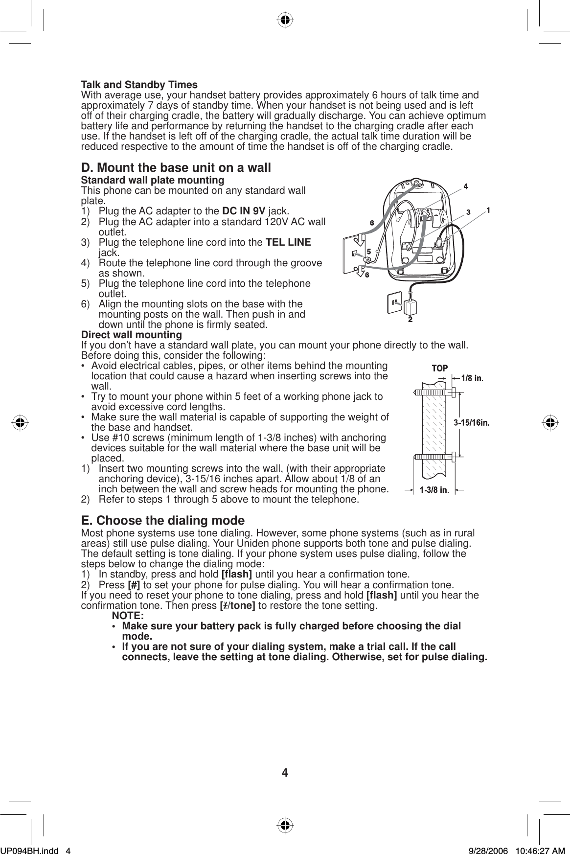 4Talk and Standby TimesWith average use, your handset battery provides approximately 6 hours of talk time and approximately 7 days of standby time. When your handset is not being used and is left off of their charging cradle, the battery will gradually discharge. You can achieve optimum battery life and performance by returning the handset to the charging cradle after each use. If the handset is left off of the charging cradle, the actual talk time duration will be reduced respective to the amount of time the handset is off of the charging cradle.D. Mount the base unit on a wallStandard wall plate mountingThis phone can be mounted on any standard wall plate.1)  Plug the AC adapter to the DC IN 9V jack.2)  Plug the AC adapter into a standard 120V AC wall outlet.3)  Plug the telephone line cord into the TEL LINEjack.4)  Route the telephone line cord through the groove as shown.5)  Plug the telephone line cord into the telephone outlet.6)  Align the mounting slots on the base with the mounting posts on the wall. Then push in and down until the phone is ﬁ rmly seated.Direct wall mountingIf you don’t have a standard wall plate, you can mount your phone directly to the wall. Before doing this, consider the following:•  Avoid electrical cables, pipes, or other items behind the mounting location that could cause a hazard when inserting screws into the wall.•  Try to mount your phone within 5 feet of a working phone jack to avoid excessive cord lengths.•  Make sure the wall material is capable of supporting the weight of the base and handset.•  Use #10 screws (minimum length of 1-3/8 inches) with anchoring devices suitable for the wall material where the base unit will be placed.1)  Insert two mounting screws into the wall, (with their appropriate anchoring device), 3-15/16 inches apart. Allow about 1/8 of an inch between the wall and screw heads for mounting the phone.2)  Refer to steps 1 through 5 above to mount the telephone.E. Choose the dialing modeMost phone systems use tone dialing. However, some phone systems (such as in rural areas) still use pulse dialing. Your Uniden phone supports both tone and pulse dialing. The default setting is tone dialing. If your phone system uses pulse dialing, follow the steps below to change the dialing mode:1)  In standby, press and hold [ﬂ ash] until you hear a conﬁ rmation tone.2) Press [#] to set your phone for pulse dialing. You will hear a conﬁ rmation tone. If you need to reset your phone to tone dialing, press and hold [ﬂ ash] until you hear the conﬁ rmation tone. Then press [/tone] to restore the tone setting.NOTE:•  Make sure your battery pack is fully charged before choosing the dial mode.•  If you are not sure of your dialing system, make a trial call. If the call connects, leave the setting at tone dialing. Otherwise, set for pulse dialing. UP094BH.indd 4UP094BH.indd   49/28/2006 10:46:27 AM9/28/2006   10:46:27 AM
