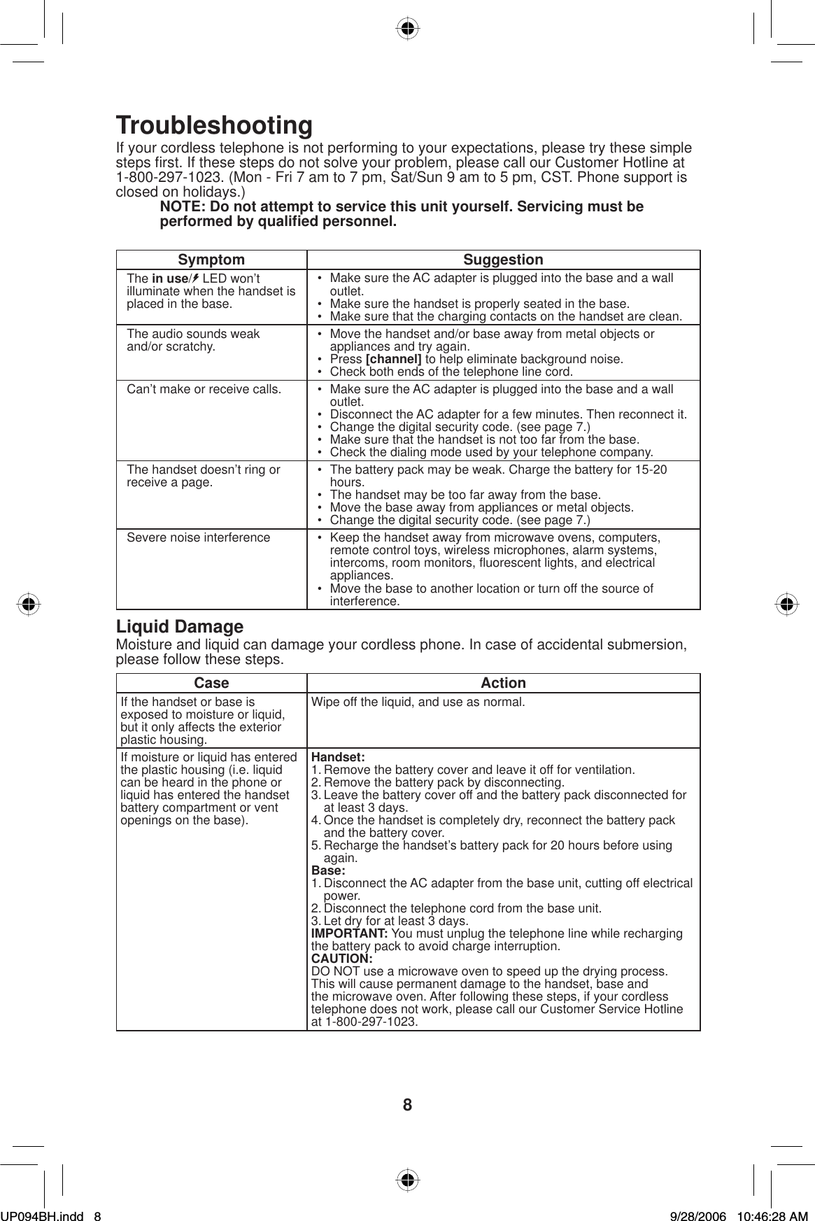 8TroubleshootingIf your cordless telephone is not performing to your expectations, please try these simple steps ﬁ rst. If these steps do not solve your problem, please call our Customer Hotline at 1-800-297-1023. (Mon - Fri 7 am to 7 pm, Sat/Sun 9 am to 5 pm, CST. Phone support is closed on holidays.)NOTE: Do not attempt to service this unit yourself. Servicing must be performed by qualiﬁ ed personnel.Symptom SuggestionThe in use/ LED won’t illuminate when the handset is placed in the base.•  Make sure the AC adapter is plugged into the base and a wall outlet.•  Make sure the handset is properly seated in the base.•  Make sure that the charging contacts on the handset are clean.The audio sounds weak and/or scratchy. •  Move the handset and/or base away from metal objects or appliances and try again.• Press [channel] to help eliminate background noise.•  Check both ends of the telephone line cord.Can’t make or receive calls. •  Make sure the AC adapter is plugged into the base and a wall outlet.•  Disconnect the AC adapter for a few minutes. Then reconnect it.•  Change the digital security code. (see page 7.)•  Make sure that the handset is not too far from the base.•  Check the dialing mode used by your telephone company.The handset doesn’t ring or receive a page. •  The battery pack may be weak. Charge the battery for 15-20 hours.•  The handset may be too far away from the base.•  Move the base away from appliances or metal objects.•  Change the digital security code. (see page 7.)Severe noise interference •  Keep the handset away from microwave ovens, computers, remote control toys, wireless microphones, alarm systems, intercoms, room monitors, ﬂ uorescent lights, and electrical appliances.•  Move the base to another location or turn off the source of interference.Liquid DamageMoisture and liquid can damage your cordless phone. In case of accidental submersion, please follow these steps.Case ActionIf the handset or base is exposed to moisture or liquid, but it only affects the exterior plastic housing.Wipe off the liquid, and use as normal.If moisture or liquid has entered the plastic housing (i.e. liquid can be heard in the phone or liquid has entered the handset battery compartment or vent openings on the base).Handset:1. Remove the battery cover and leave it off for ventilation.2. Remove the battery pack by disconnecting.3. Leave the battery cover off and the battery pack disconnected for at least 3 days.4. Once the handset is completely dry, reconnect the battery pack and the battery cover.5. Recharge the handset’s battery pack for 20 hours before using again.Base:1. Disconnect the AC adapter from the base unit, cutting off electrical power.2. Disconnect the telephone cord from the base unit.3. Let dry for at least 3 days.IMPORTANT: You must unplug the telephone line while recharging the battery pack to avoid charge interruption.CAUTION:DO NOT use a microwave oven to speed up the drying process. This will cause permanent damage to the handset, base and the microwave oven. After following these steps, if your cordless telephone does not work, please call our Customer Service Hotline at 1-800-297-1023.UP094BH.indd 8UP094BH.indd   89/28/2006 10:46:28 AM9/28/2006   10:46:28 AM