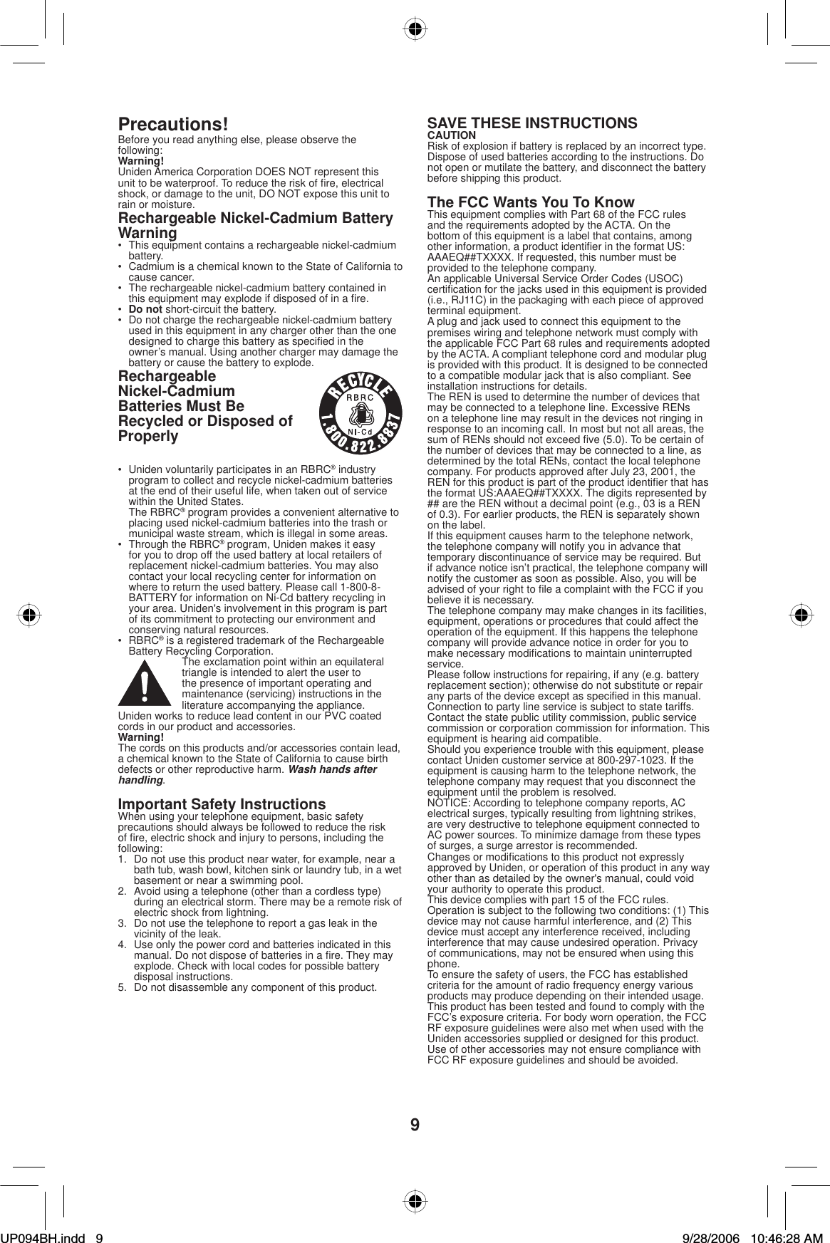 9Precautions!Before you read anything else, please observe the following:Warning!Uniden America Corporation DOES NOT represent this unit to be waterproof. To reduce the risk of ﬁ re, electrical shock, or damage to the unit, DO NOT expose this unit to rain or moisture.Rechargeable Nickel-Cadmium Battery Warning•  This equipment contains a rechargeable nickel-cadmium battery.•  Cadmium is a chemical known to the State of California to cause cancer.•  The rechargeable nickel-cadmium battery contained in this equipment may explode if disposed of in a ﬁ re.•Do not short-circuit the battery. •  Do not charge the rechargeable nickel-cadmium battery used in this equipment in any charger other than the one designed to charge this battery as speciﬁ ed in the owner’s manual. Using another charger may damage the battery or cause the battery to explode.RechargeableNickel-CadmiumBatteries Must Be Recycled or Disposed of Properly•  Uniden voluntarily participates in an RBRC® industry program to collect and recycle nickel-cadmium batteries at the end of their useful life, when taken out of service within the United States. The RBRC® program provides a convenient alternative to placing used nickel-cadmium batteries into the trash or municipal waste stream, which is illegal in some areas.•  Through the RBRC® program, Uniden makes it easy for you to drop off the used battery at local retailers of replacement nickel-cadmium batteries. You may also contact your local recycling center for information on where to return the used battery. Please call 1-800-8-BATTERY for information on Ni-Cd battery recycling in your area. Uniden&apos;s involvement in this program is part of its commitment to protecting our environment and conserving natural resources.• RBRC® is a registered trademark of the Rechargeable Battery Recycling Corporation.The exclamation point within an equilateral triangle is intended to alert the user to the presence of important operating and maintenance (servicing) instructions in the literature accompanying the appliance.Uniden works to reduce lead content in our PVC coated cords in our product and accessories.Warning!The cords on this products and/or accessories contain lead, a chemical known to the State of California to cause birth defects or other reproductive harm. Wash hands after handling.Important Safety InstructionsWhen using your telephone equipment, basic safety precautions should always be followed to reduce the risk of ﬁ re, electric shock and injury to persons, including the following:1.  Do not use this product near water, for example, near a bath tub, wash bowl, kitchen sink or laundry tub, in a wet basement or near a swimming pool.2.  Avoid using a telephone (other than a cordless type) during an electrical storm. There may be a remote risk of electric shock from lightning.3.  Do not use the telephone to report a gas leak in the vicinity of the leak.4.  Use only the power cord and batteries indicated in this manual. Do not dispose of batteries in a ﬁ re. They may explode. Check with local codes for possible battery disposal instructions.5.  Do not disassemble any component of this product.SAVE THESE INSTRUCTIONSCAUTIONRisk of explosion if battery is replaced by an incorrect type.Dispose of used batteries according to the instructions. Do not open or mutilate the battery, and disconnect the battery before shipping this product.The FCC Wants You To KnowThis equipment complies with Part 68 of the FCC rules and the requirements adopted by the ACTA. On the bottom of this equipment is a label that contains, among other information, a product identiﬁ er in the format US:AAAEQ##TXXXX. If requested, this number must be provided to the telephone company. An applicable Universal Service Order Codes (USOC) certiﬁ cation for the jacks used in this equipment is provided (i.e., RJ11C) in the packaging with each piece of approved terminal equipment. A plug and jack used to connect this equipment to the premises wiring and telephone network must comply with the applicable FCC Part 68 rules and requirements adopted by the ACTA. A compliant telephone cord and modular plug is provided with this product. It is designed to be connected to a compatible modular jack that is also compliant. See installation instructions for details.The REN is used to determine the number of devices that may be connected to a telephone line. Excessive RENs on a telephone line may result in the devices not ringing in response to an incoming call. In most but not all areas, the sum of RENs should not exceed ﬁ ve (5.0). To be certain of the number of devices that may be connected to a line, as determined by the total RENs, contact the local telephone company. For products approved after July 23, 2001, the REN for this product is part of the product identiﬁ er that has the format US:AAAEQ##TXXXX. The digits represented by ## are the REN without a decimal point (e.g., 03 is a REN of 0.3). For earlier products, the REN is separately shown on the label.If this equipment causes harm to the telephone network, the telephone company will notify you in advance that temporary discontinuance of service may be required. But if advance notice isn’t practical, the telephone company will notify the customer as soon as possible. Also, you will be advised of your right to ﬁ le a complaint with the FCC if you believe it is necessary. The telephone company may make changes in its facilities, equipment, operations or procedures that could affect the operation of the equipment. If this happens the telephone company will provide advance notice in order for you to make necessary modiﬁ cations to maintain uninterrupted service.Please follow instructions for repairing, if any (e.g. batteryreplacement section); otherwise do not substitute or repair any parts of the device except as speciﬁ ed in this manual.Connection to party line service is subject to state tariffs. Contact the state public utility commission, public service commission or corporation commission for information. This equipment is hearing aid compatible.Should you experience trouble with this equipment, please contact Uniden customer service at 800-297-1023. If the equipment is causing harm to the telephone network, the telephone company may request that you disconnect the equipment until the problem is resolved.NOTICE: According to telephone company reports, AC electrical surges, typically resulting from lightning strikes, are very destructive to telephone equipment connected to AC power sources. To minimize damage from these types of surges, a surge arrestor is recommended.Changes or modiﬁ cations to this product not expressly approved by Uniden, or operation of this product in any way other than as detailed by the owner&apos;s manual, could void your authority to operate this product.This device complies with part 15 of the FCC rules. Operation is subject to the following two conditions: (1) This device may not cause harmful interference, and (2) This device must accept any interference received, including interference that may cause undesired operation. Privacy of communications, may not be ensured when using this phone.To ensure the safety of users, the FCC has established criteria for the amount of radio frequency energy various products may produce depending on their intended usage. This product has been tested and found to comply with the FCC’s exposure criteria. For body worn operation, the FCC RF exposure guidelines were also met when used with the Uniden accessories supplied or designed for this product. Use of other accessories may not ensure compliance with FCC RF exposure guidelines and should be avoided.UP094BH.indd 9UP094BH.indd   99/28/2006 10:46:28 AM9/28/2006   10:46:28 AM