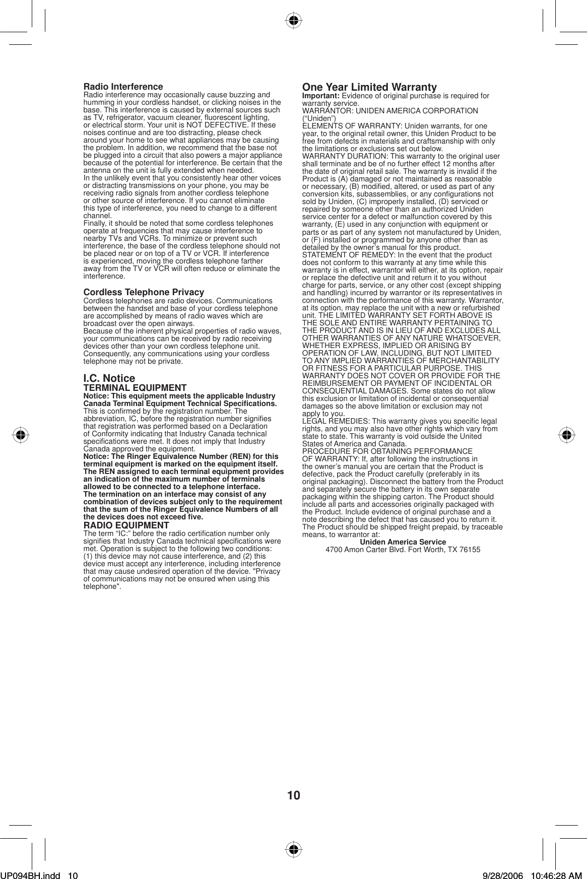 10Radio InterferenceRadio interference may occasionally cause buzzing and humming in your cordless handset, or clicking noises in the base. This interference is caused by external sources such as TV, refrigerator, vacuum cleaner, ﬂ uorescent lighting, or electrical storm. Your unit is NOT DEFECTIVE. If these noises continue and are too distracting, please check around your home to see what appliances may be causing the problem. In addition, we recommend that the base not be plugged into a circuit that also powers a major appliance because of the potential for interference. Be certain that the antenna on the unit is fully extended when needed.In the unlikely event that you consistently hear other voices or distracting transmissions on your phone, you may be receiving radio signals from another cordless telephone or other source of interference. If you cannot eliminate this type of interference, you need to change to a different channel.Finally, it should be noted that some cordless telephonesoperate at frequencies that may cause interference to nearby TVs and VCRs. To minimize or prevent such interference, the base of the cordless telephone should not be placed near or on top of a TV or VCR. If interference is experienced, moving the cordless telephone farther away from the TV or VCR will often reduce or eliminate the interference.Cordless Telephone PrivacyCordless telephones are radio devices. Communicationsbetween the handset and base of your cordless telephone are accomplished by means of radio waves which are broadcast over the open airways.Because of the inherent physical properties of radio waves, your communications can be received by radio receiving devices other than your own cordless telephone unit. Consequently, any communications using your cordless telephone may not be private.I.C. NoticeTERMINAL EQUIPMENTNotice: This equipment meets the applicable Industry Canada Terminal Equipment Technical Speciﬁ cations.This is conﬁ rmed by the registration number. The abbreviation, IC, before the registration number signiﬁ es that registration was performed based on a Declaration of Conformity indicating that Industry Canada technical speciﬁ cations were met. It does not imply that Industry Canada approved the equipment.Notice: The Ringer Equivalence Number (REN) for this terminal equipment is marked on the equipment itself. The REN assigned to each terminal equipment provides an indication of the maximum number of terminals allowed to be connected to a telephone interface. The termination on an interface may consist of any combination of devices subject only to the requirement that the sum of the Ringer Equivalence Numbers of all the devices does not exceed ﬁ ve.RADIO EQUIPMENTThe term “IC:” before the radio certiﬁ cation number only signiﬁ es that Industry Canada technical speciﬁ cations were met. Operation is subject to the following two conditions: (1) this device may not cause interference, and (2) this device must accept any interference, including interference that may cause undesired operation of the device. &quot;Privacy of communications may not be ensured when using this telephone&quot;.One Year Limited WarrantyImportant: Evidence of original purchase is required for warranty service.WARRANTOR: UNIDEN AMERICA CORPORATION (“Uniden”)ELEMENTS OF WARRANTY: Uniden warrants, for one year, to the original retail owner, this Uniden Product to be free from defects in materials and craftsmanship with only the limitations or exclusions set out below.WARRANTY DURATION: This warranty to the original user shall terminate and be of no further effect 12 months after the date of original retail sale. The warranty is invalid if the Product is (A) damaged or not maintained as reasonable or necessary, (B) modiﬁ ed, altered, or used as part of any conversion kits, subassemblies, or any conﬁ gurations not sold by Uniden, (C) improperly installed, (D) serviced or repaired by someone other than an authorized Uniden service center for a defect or malfunction covered by this warranty, (E) used in any conjunction with equipment or parts or as part of any system not manufactured by Uniden, or (F) installed or programmed by anyone other than as detailed by the owner’s manual for this product.STATEMENT OF REMEDY: In the event that the product does not conform to this warranty at any time while this warranty is in effect, warrantor will either, at its option, repair or replace the defective unit and return it to you without charge for parts, service, or any other cost (except shipping and handling) incurred by warrantor or its representatives in connection with the performance of this warranty. Warrantor, at its option, may replace the unit with a new or refurbished unit. THE LIMITED WARRANTY SET FORTH ABOVE IS THE SOLE AND ENTIRE WARRANTY PERTAINING TO THE PRODUCT AND IS IN LIEU OF AND EXCLUDES ALL OTHER WARRANTIES OF ANY NATURE WHATSOEVER, WHETHER EXPRESS, IMPLIED OR ARISING BY OPERATION OF LAW, INCLUDING, BUT NOT LIMITED TO ANY IMPLIED WARRANTIES OF MERCHANTABILITY OR FITNESS FOR A PARTICULAR PURPOSE. THIS WARRANTY DOES NOT COVER OR PROVIDE FOR THE REIMBURSEMENT OR PAYMENT OF INCIDENTAL OR CONSEQUENTIAL DAMAGES. Some states do not allow this exclusion or limitation of incidental or consequential damages so the above limitation or exclusion may not apply to you.LEGAL REMEDIES: This warranty gives you speciﬁ c legal rights, and you may also have other rights which vary from state to state. This warranty is void outside the United States of America and Canada. PROCEDURE FOR OBTAINING PERFORMANCE OF WARRANTY: If, after following the instructions in the owner’s manual you are certain that the Product is defective, pack the Product carefully (preferably in its original packaging). Disconnect the battery from the Product and separately secure the battery in its own separate packaging within the shipping carton. The Product should include all parts and accessories originally packaged with the Product. Include evidence of original purchase and a note describing the defect that has caused you to return it. The Product should be shipped freight prepaid, by traceable means, to warrantor at:Uniden America Service4700 Amon Carter Blvd. Fort Worth, TX 76155UP094BH.indd 10UP094BH.indd   109/28/2006 10:46:28 AM9/28/2006   10:46:28 AM