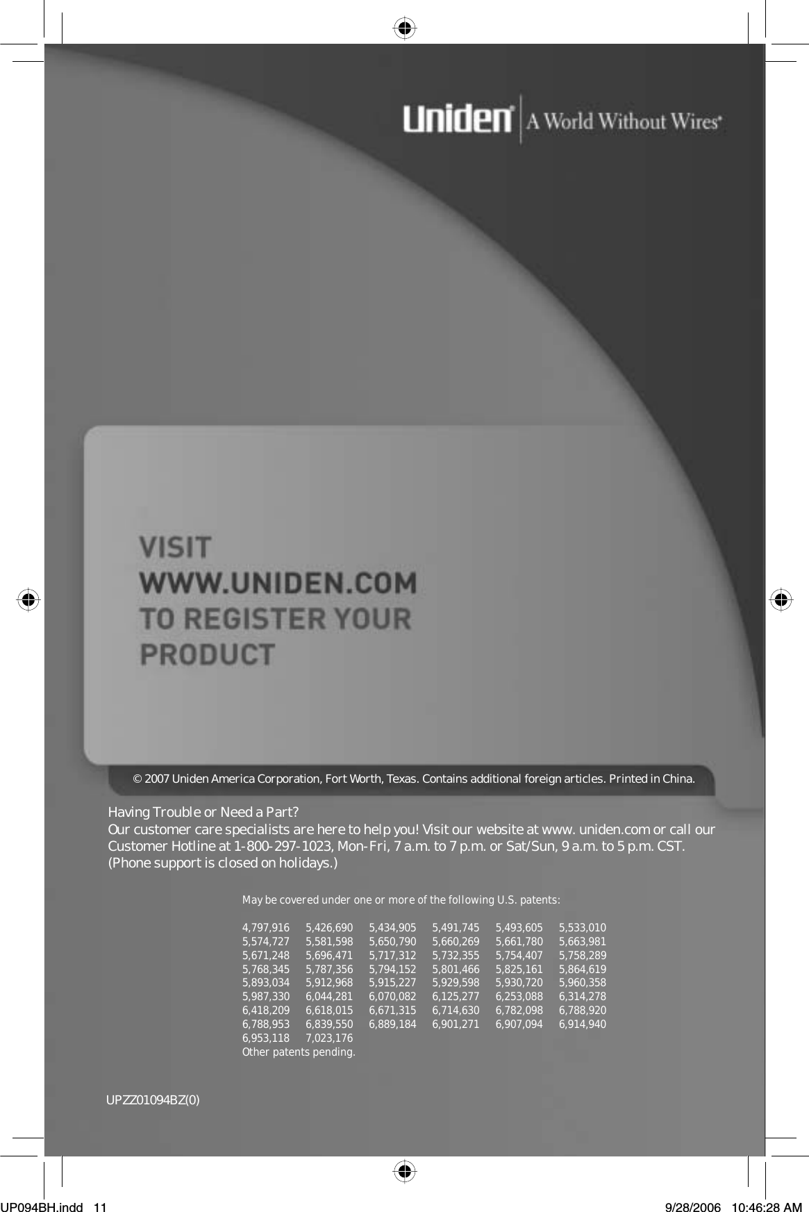 UPZZ01094BZ(0)May be coveredunder one or more of the following U.S. patents:4,797,916 5,426,690 5,434,905 5,491,745 5,493,605 5,533,0105,574,727 5,581,598 5,650,790 5,660,269 5,661,780 5,663,9815,671,248 5,696,471 5,717,312 5,732,355 5,754,407 5,758,2895,768,345 5,787,356 5,794,152 5,801,466 5,825,161 5,864,6195,893,034 5,912,968 5,915,227 5,929,598 5,930,720 5,960,3585,987,330 6,044,281 6,070,082 6,125,277 6,253,088 6,314,2786,418,209 6,618,015 6,671,315 6,714,630 6,782,098 6,788,9206,788,953 6,839,550 6,889,184 6,901,271 6,907,094 6,914,9406,953,118 7,023,176Other patents pending.© 2007 Uniden America Corporation, Fort Worth, Texas. Contains additional foreign articles. Printed in China.Having Trouble or Need a Part?Our customer care specialists are hereto help you! Visit our website at www. uniden.com or call ourCustomer Hotline at 1-800-297-1023,Mon-Fri, 7 a.m. to 7 p.m. or Sat/Sun, 9 a.m. to 5 p.m. CST.(Phone support is closed on holidays.)UP094BH.indd 11UP094BH.indd   119/28/2006 10:46:28 AM9/28/2006   10:46:28 AM