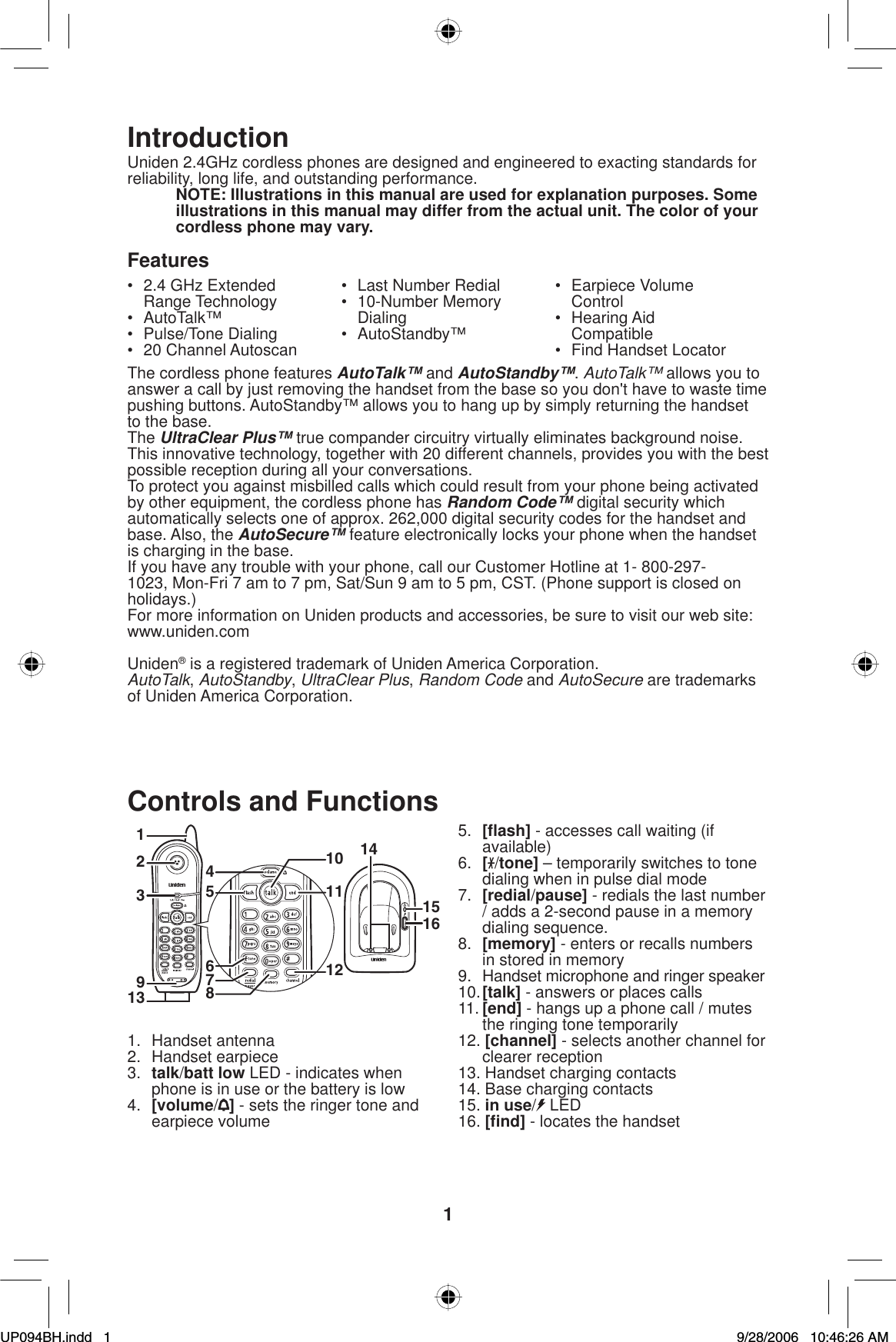 1IntroductionUniden 2.4GHz cordless phones are designed and engineered to exacting standards for reliability, long life, and outstanding performance.NOTE: Illustrations in this manual are used for explanation purposes. Some illustrations in this manual may differ from the actual unit. The color of your cordless phone may vary.Features•  2.4 GHz Extended Range Technology• AutoTalk™• Pulse/Tone Dialing• 20 Channel Autoscan•  Last Number Redial• 10-Number Memory Dialing• AutoStandby™• Earpiece Volume Control• Hearing Aid Compatible•  Find Handset LocatorThe cordless phone features AutoTalk™ and AutoStandby™.AutoTalk™ allows you to answer a call by just removing the handset from the base so you don&apos;t have to waste time pushing buttons. AutoStandby™ allows you to hang up by simply returning the handset to the base.The UltraClear Plus™ true compander circuitry virtually eliminates background noise. This innovative technology, together with 20 different channels, provides you with the best possible reception during all your conversations.To protect you against misbilled calls which could result from your phone being activated by other equipment, the cordless phone has Random Code™ digital security which automatically selects one of approx. 262,000 digital security codes for the handset and base. Also, the AutoSecure™ feature electronically locks your phone when the handset is charging in the base. If you have any trouble with your phone, call our Customer Hotline at 1- 800-297-1023, Mon-Fri 7 am to 7 pm, Sat/Sun 9 am to 5 pm, CST. (Phone support is closed on holidays.)For more information on Uniden products and accessories, be sure to visit our web site: www.uniden.comUniden® is a registered trademark of Uniden America Corporation.AutoTalk,AutoStandby,UltraClear Plus,Random Code and AutoSecure are trademarks of Uniden America Corporation.Controls and Functions123913514101112678415161. Handset antenna2. Handset earpiece3. talk/batt low LED - indicates when phone is in use or the battery is low4. [volume/] - sets the ringer tone and earpiece volume5. [ﬂ ash] - accesses call waiting (if available)6. [/tone] – temporarily switches to tone dialing when in pulse dial mode7. [redial/pause] - redials the last number / adds a 2-second pause in a memory dialing sequence.8. [memory] - enters or recalls numbers in stored in memory9.  Handset microphone and ringer speaker10.[talk] - answers or places calls11. [end] - hangs up a phone call / mutes the ringing tone temporarily12. [channel] - selects another channel for clearer reception13. Handset charging contacts14. Base charging contacts15. in use/LED16. [ﬁ nd] - locates the handsetUP094BH.indd 1UP094BH.indd   19/28/2006 10:46:26 AM9/28/2006   10:46:26 AM