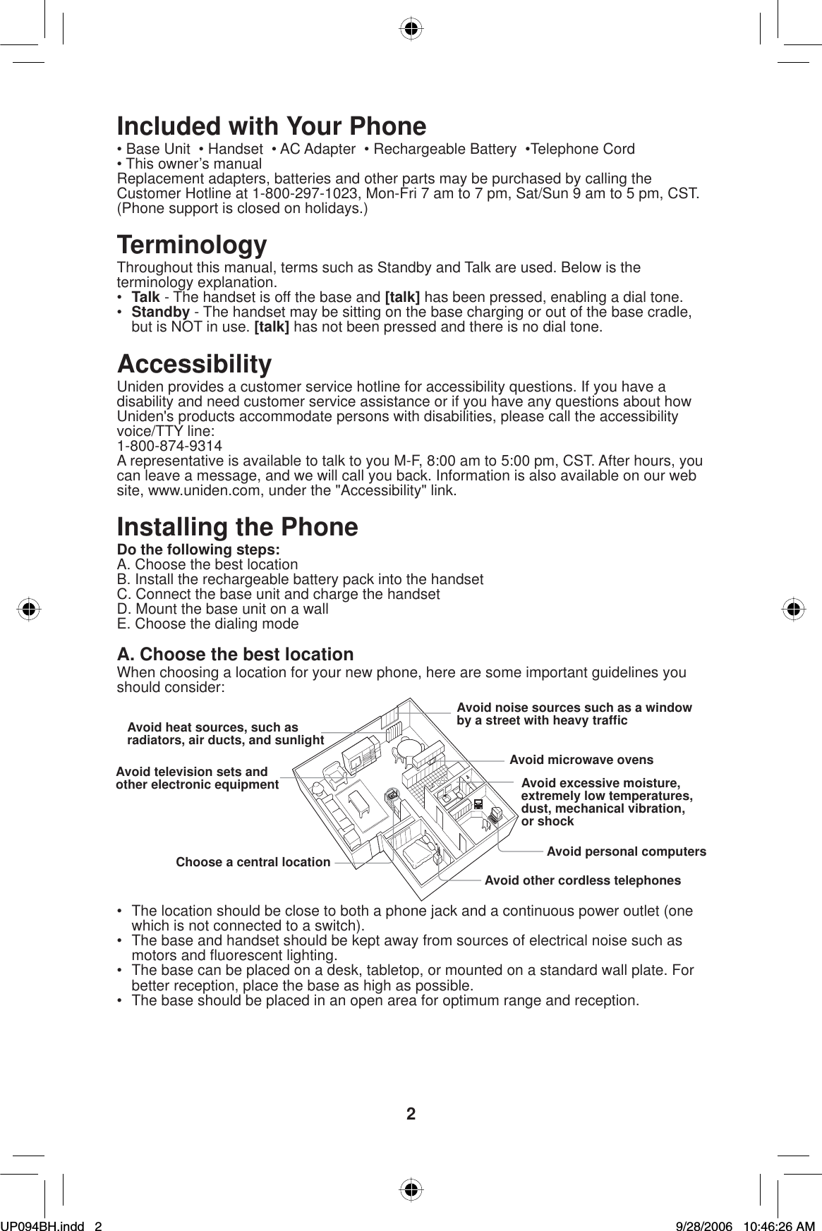2Included with Your Phone• Base Unit  • Handset  • AC Adapter  • Rechargeable Battery  •Telephone Cord• This owner’s manualReplacement adapters, batteries and other parts may be purchased by calling the Customer Hotline at 1-800-297-1023, Mon-Fri 7 am to 7 pm, Sat/Sun 9 am to 5 pm, CST. (Phone support is closed on holidays.)TerminologyThroughout this manual, terms such as Standby and Talk are used. Below is the terminology explanation.•Talk - The handset is off the base and [talk] has been pressed, enabling a dial tone.•Standby - The handset may be sitting on the base charging or out of the base cradle, but is NOT in use. [talk] has not been pressed and there is no dial tone.AccessibilityUniden provides a customer service hotline for accessibility questions. If you have a disability and need customer service assistance or if you have any questions about how Uniden&apos;s products accommodate persons with disabilities, please call the accessibility voice/TTY line: 1-800-874-9314A representative is available to talk to you M-F, 8:00 am to 5:00 pm, CST. After hours, you can leave a message, and we will call you back. Information is also available on our web site, www.uniden.com, under the &quot;Accessibility&quot; link.Installing the PhoneDo the following steps:A. Choose the best locationB. Install the rechargeable battery pack into the handsetC. Connect the base unit and charge the handsetD. Mount the base unit on a wallE. Choose the dialing modeA. Choose the best locationWhen choosing a location for your new phone, here are some important guidelines you should consider:Avoid noise sources such as a window by a street with heavy trafﬁ cAvoid microwave ovensAvoid excessive moisture, extremely low temperatures, dust, mechanical vibration,or shockAvoid personal computersAvoid other cordless telephonesAvoid heat sources, such asradiators, air ducts, and sunlightAvoid television sets and other electronic equipmentChoose a central location•  The location should be close to both a phone jack and a continuous power outlet (one which is not connected to a switch).•  The base and handset should be kept away from sources of electrical noise such as motors and ﬂ uorescent lighting.•  The base can be placed on a desk, tabletop, or mounted on a standard wall plate. For better reception, place the base as high as possible.•  The base should be placed in an open area for optimum range and reception.UP094BH.indd 2UP094BH.indd   29/28/2006 10:46:26 AM9/28/2006   10:46:26 AM