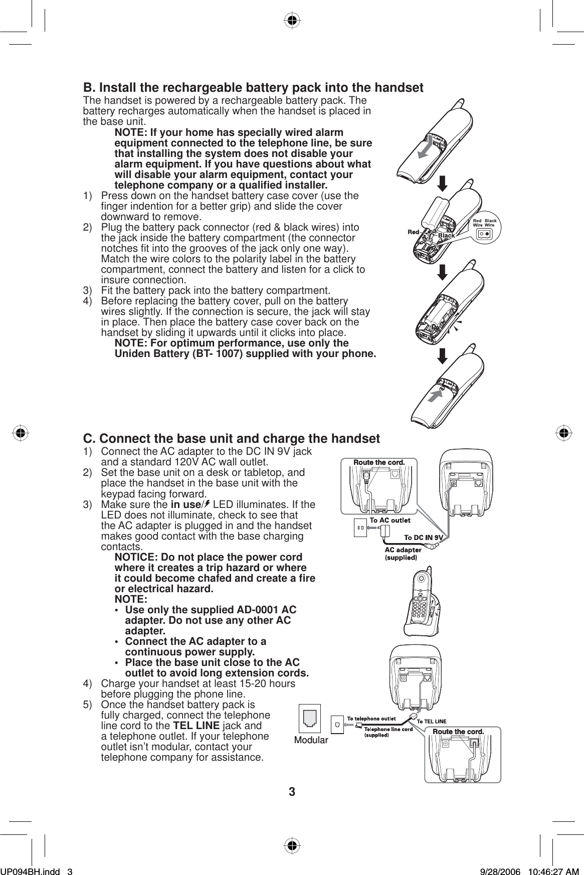 3B. Install the rechargeable battery pack into the handsetThe handset is powered by a rechargeable battery pack. The battery recharges automatically when the handset is placed in the base unit.NOTE: If your home has specially wired alarm equipment connected to the telephone line, be sure that installing the system does not disable your alarm equipment. If you have questions about what will disable your alarm equipment, contact your telephone company or a qualiﬁ ed installer.1)  Press down on the handset battery case cover (use the ﬁ nger indention for a better grip) and slide the cover downward to remove.2)  Plug the battery pack connector (red &amp; black wires) into the jack inside the battery compartment (the connector notches ﬁ t into the grooves of the jack only one way). Match the wire colors to the polarity label in the battery compartment, connect the battery and listen for a click to insure connection. 3)  Fit the battery pack into the battery compartment.4)  Before replacing the battery cover, pull on the battery wires slightly. If the connection is secure, the jack will stay in place. Then place the battery case cover back on the handset by sliding it upwards until it clicks into place.NOTE: For optimum performance, use only the Uniden Battery (BT- 1007) supplied with your phone.C. Connect the base unit and charge the handset1)  Connect the AC adapter to the DC IN 9V jack and a standard 120V AC wall outlet.2)  Set the base unit on a desk or tabletop, and place the handset in the base unit with the keypad facing forward.3)  Make sure the in use/LED illuminates. If the LED does not illuminate, check to see that the AC adapter is plugged in and the handset makes good contact with the base charging contacts.NOTICE: Do not place the power cord where it creates a trip hazard or where it could become chafed and create a ﬁ re or electrical hazard.NOTE:•  Use only the supplied AD-0001 AC adapter. Do not use any other AC adapter.•  Connect the AC adapter to a continuous power supply.•  Place the base unit close to the AC outlet to avoid long extension cords.4)  Charge your handset at least 15-20 hours before plugging the phone line.5)  Once the handset battery pack is fully charged, connect the telephone line cord to the TEL LINE jack and a telephone outlet. If your telephone outlet isn’t modular, contact your telephone company for assistance.Route the cord.Route the cord.Route the cord.Route the cord.ModularModularUP094BH.indd 3UP094BH.indd   39/28/2006 10:46:27 AM9/28/2006   10:46:27 AM