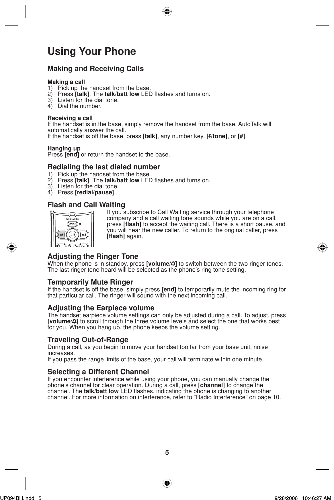 5Using Your PhoneMaking and Receiving CallsMaking a call1)  Pick up the handset from the base.2) Press [talk]. The talk/batt low LED ﬂ ashes and turns on.3)  Listen for the dial tone.4)  Dial the number.Receiving a callIf the handset is in the base, simply remove the handset from the base. AutoTalk will automatically answer the call.If the handset is off the base, press [talk], any number key, [/tone], or [#].Hanging upPress [end] or return the handset to the base.Redialing the last dialed number1)  Pick up the handset from the base.2) Press [talk]. The talk/batt low LED ﬂ ashes and turns on.3)  Listen for the dial tone.4) Press [redial/pause].Flash and Call WaitingIf you subscribe to Call Waiting service through your telephone company and a call waiting tone sounds while you are on a call, press [ﬂ ash] to accept the waiting call. There is a short pause, and you will hear the new caller. To return to the original caller, press [ﬂ ash] again.Adjusting the Ringer ToneWhen the phone is in standby, press [volume/] to switch between the two ringer tones. The last ringer tone heard will be selected as the phone’s ring tone setting.Temporarily Mute RingerIf the handset is off the base, simply press [end] to temporarily mute the incoming ring for that particular call. The ringer will sound with the next incoming call.Adjusting the Earpiece volumeThe handset earpiece volume settings can only be adjusted during a call. To adjust, press [volume/] to scroll through the three volume levels and select the one that works best for you. When you hang up, the phone keeps the volume setting.Traveling Out-of-RangeDuring a call, as you begin to move your handset too far from your base unit, noise increases.If you pass the range limits of the base, your call will terminate within one minute.Selecting a Different ChannelIf you encounter interference while using your phone, you can manually change the phone’s channel for clear operation. During a call, press [channel] to change the channel. The talk/batt low LED ﬂ ashes, indicating the phone is changing to another channel. For more information on interference, refer to “Radio Interference” on page 10.UP094BH.indd 5UP094BH.indd   59/28/2006 10:46:27 AM9/28/2006   10:46:27 AM
