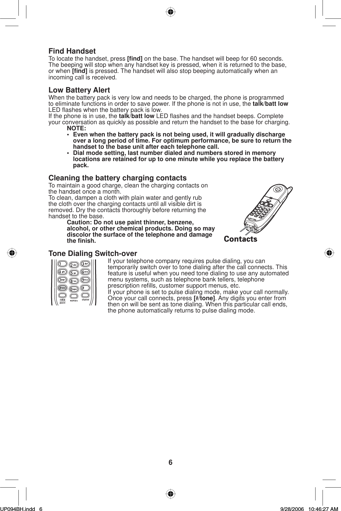 6Find HandsetTo locate the handset, press [ﬁ nd] on the base. The handset will beep for 60 seconds. The beeping will stop when any handset key is pressed, when it is returned to the base, or when [ﬁ nd] is pressed. The handset will also stop beeping automatically when an incoming call is received.Low Battery AlertWhen the battery pack is very low and needs to be charged, the phone is programmed to eliminate functions in order to save power. If the phone is not in use, the talk/batt lowLED ﬂ ashes when the battery pack is low.If the phone is in use, the talk/batt low LED ﬂ ashes and the handset beeps. Complete your conversation as quickly as possible and return the handset to the base for charging.NOTE:•  Even when the battery pack is not being used, it will gradually discharge over a long period of time. For optimum performance, be sure to return the handset to the base unit after each telephone call.•  Dial mode setting, last number dialed and numbers stored in memory locations are retained for up to one minute while you replace the battery pack.Cleaning the battery charging contactsTo maintain a good charge, clean the charging contacts on the handset once a month.To clean, dampen a cloth with plain water and gently rub the cloth over the charging contacts until all visible dirt is removed. Dry the contacts thoroughly before returning the handset to the base. Caution: Do not use paint thinner, benzene, alcohol, or other chemical products. Doing so may discolor the surface of the telephone and damage the ﬁ nish.Tone Dialing Switch-overIf your telephone company requires pulse dialing, you can temporarily switch over to tone dialing after the call connects. This feature is useful when you need tone dialing to use any automated menu systems, such as telephone bank tellers, telephone prescription reﬁ lls, customer support menus, etc.If your phone is set to pulse dialing mode, make your call normally. Once your call connects, press [/tone]. Any digits you enter from then on will be sent as tone dialing. When this particular call ends, the phone automatically returns to pulse dialing mode.UP094BH.indd 6UP094BH.indd   69/28/2006 10:46:27 AM9/28/2006   10:46:27 AM