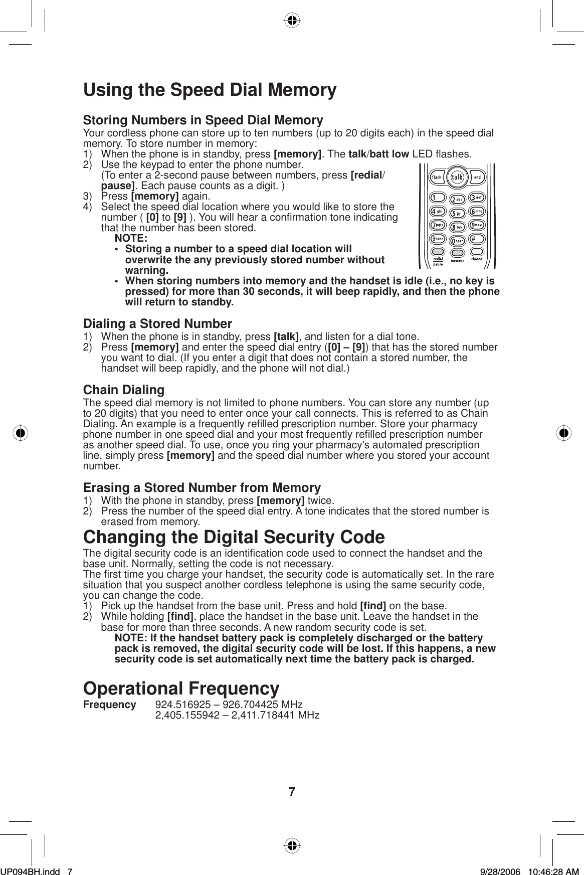 7Using the Speed Dial MemoryStoring Numbers in Speed Dial MemoryYour cordless phone can store up to ten numbers (up to 20 digits each) in the speed dial memory. To store number in memory:1)  When the phone is in standby, press [memory]. The talk/batt low LED ﬂ ashes.2)  Use the keypad to enter the phone number.  (To enter a 2-second pause between numbers, press [redial/pause]. Each pause counts as a digit. )3) Press [memory] again. 4)  Select the speed dial location where you would like to store the number ( [0] to [9] ). You will hear a conﬁ rmation tone indicating that the number has been stored.NOTE:•  Storing a number to a speed dial location will overwrite the any previously stored number without warning.•  When storing numbers into memory and the handset is idle (i.e., no key is pressed) for more than 30 seconds, it will beep rapidly, and then the phone will return to standby.Dialing a Stored Number1)  When the phone is in standby, press [talk], and listen for a dial tone.2) Press [memory] and enter the speed dial entry ([0] – [9]) that has the stored number you want to dial. (If you enter a digit that does not contain a stored number, the handset will beep rapidly, and the phone will not dial.)Chain DialingThe speed dial memory is not limited to phone numbers. You can store any number (up to 20 digits) that you need to enter once your call connects. This is referred to as Chain Dialing. An example is a frequently reﬁ lled prescription number. Store your pharmacy phone number in one speed dial and your most frequently reﬁ lled prescription number as another speed dial. To use, once you ring your pharmacy&apos;s automated prescription line, simply press [memory] and the speed dial number where you stored your account number.Erasing a Stored Number from Memory1)  With the phone in standby, press [memory] twice.2)  Press the number of the speed dial entry. A tone indicates that the stored number is erased from memory.Changing the Digital Security CodeThe digital security code is an identiﬁ cation code used to connect the handset and the base unit. Normally, setting the code is not necessary. The ﬁ rst time you charge your handset, the security code is automatically set. In the rare situation that you suspect another cordless telephone is using the same security code, you can change the code.1)  Pick up the handset from the base unit. Press and hold [ﬁ nd] on the base.2) While holding [ﬁ nd], place the handset in the base unit. Leave the handset in the base for more than three seconds. A new random security code is set.NOTE: If the handset battery pack is completely discharged or the battery pack is removed, the digital security code will be lost. If this happens, a new security code is set automatically next time the battery pack is charged.Operational FrequencyFrequency  924.516925 – 926.704425 MHz  2,405.155942 – 2,411.718441 MHzUP094BH.indd 7UP094BH.indd   79/28/2006 10:46:28 AM9/28/2006   10:46:28 AM