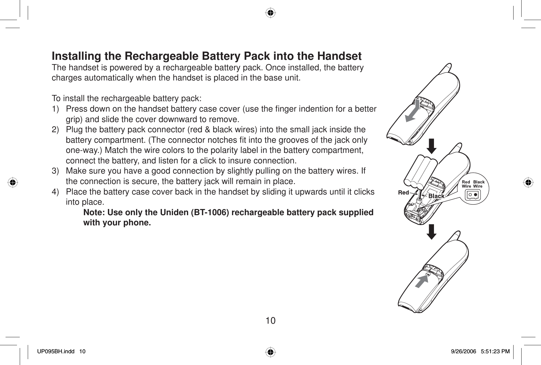 10Installing the Rechargeable Battery Pack into the HandsetThe handset is powered by a rechargeable battery pack. Once installed, the battery charges automatically when the handset is placed in the base unit.To install the rechargeable battery pack:1)  Press down on the handset battery case cover (use the ﬁ nger indention for a better grip) and slide the cover downward to remove.2)  Plug the battery pack connector (red &amp; black wires) into the small jack inside the battery compartment. (The connector notches ﬁ t into the grooves of the jack only one-way.) Match the wire colors to the polarity label in the battery compartment, connect the battery, and listen for a click to insure connection. 3)  Make sure you have a good connection by slightly pulling on the battery wires. If the connection is secure, the battery jack will remain in place.4)  Place the battery case cover back in the handset by sliding it upwards until it clicks into place.Note: Use only the Uniden (BT-1006) rechargeable battery pack supplied with your phone.UP095BH.indd 10UP095BH.indd   109/26/2006 5:51:23 PM9/26/2006   5:51:23 PM