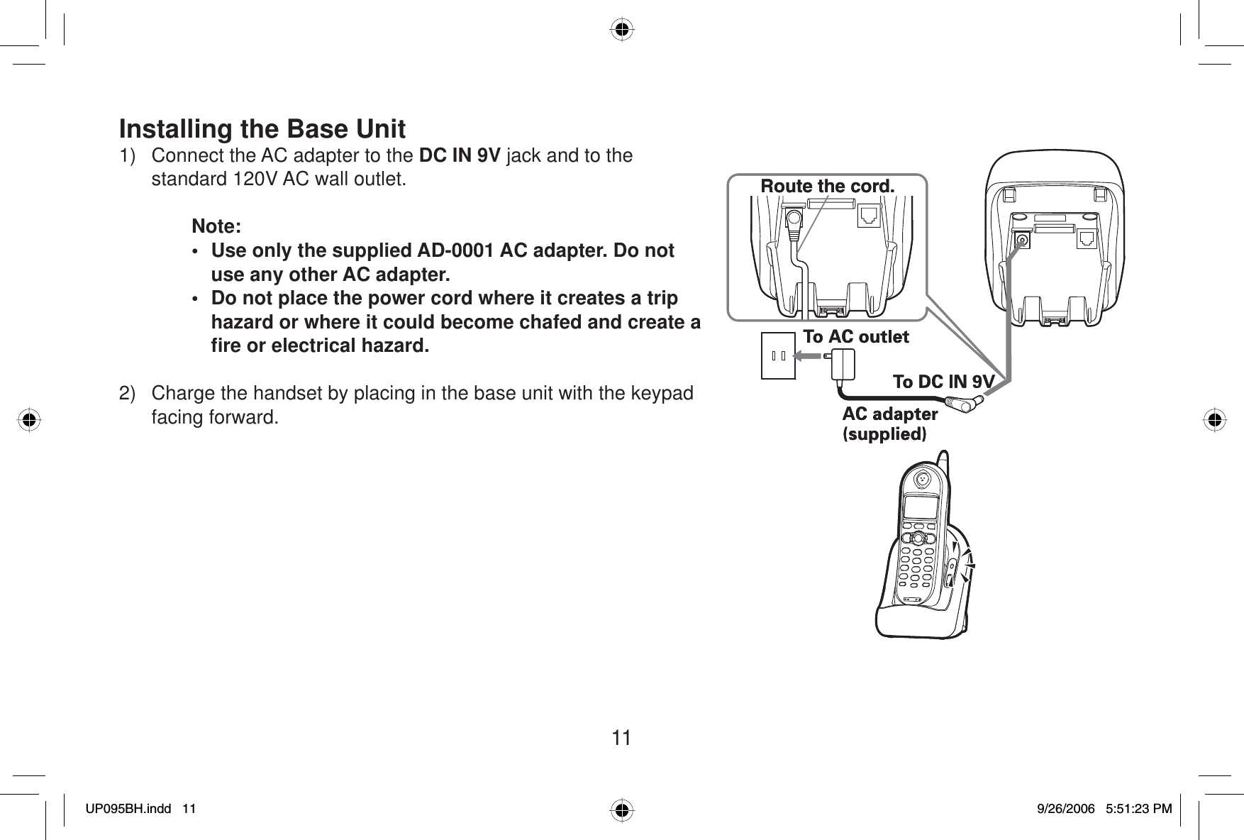 11Installing the Base Unit1)  Connect the AC adapter to the DC IN 9V jack and to the standard 120V AC wall outlet.Note:•  Use only the supplied AD-0001 AC adapter. Do not use any other AC adapter.•  Do not place the power cord where it creates a trip hazard or where it could become chafed and create a ﬁ re or electrical hazard.2) Charge the handset by placing in the base unit with the keypad facing forward.Route the cord.Route the cord.UP095BH.indd 11UP095BH.indd   119/26/2006 5:51:23 PM9/26/2006   5:51:23 PM