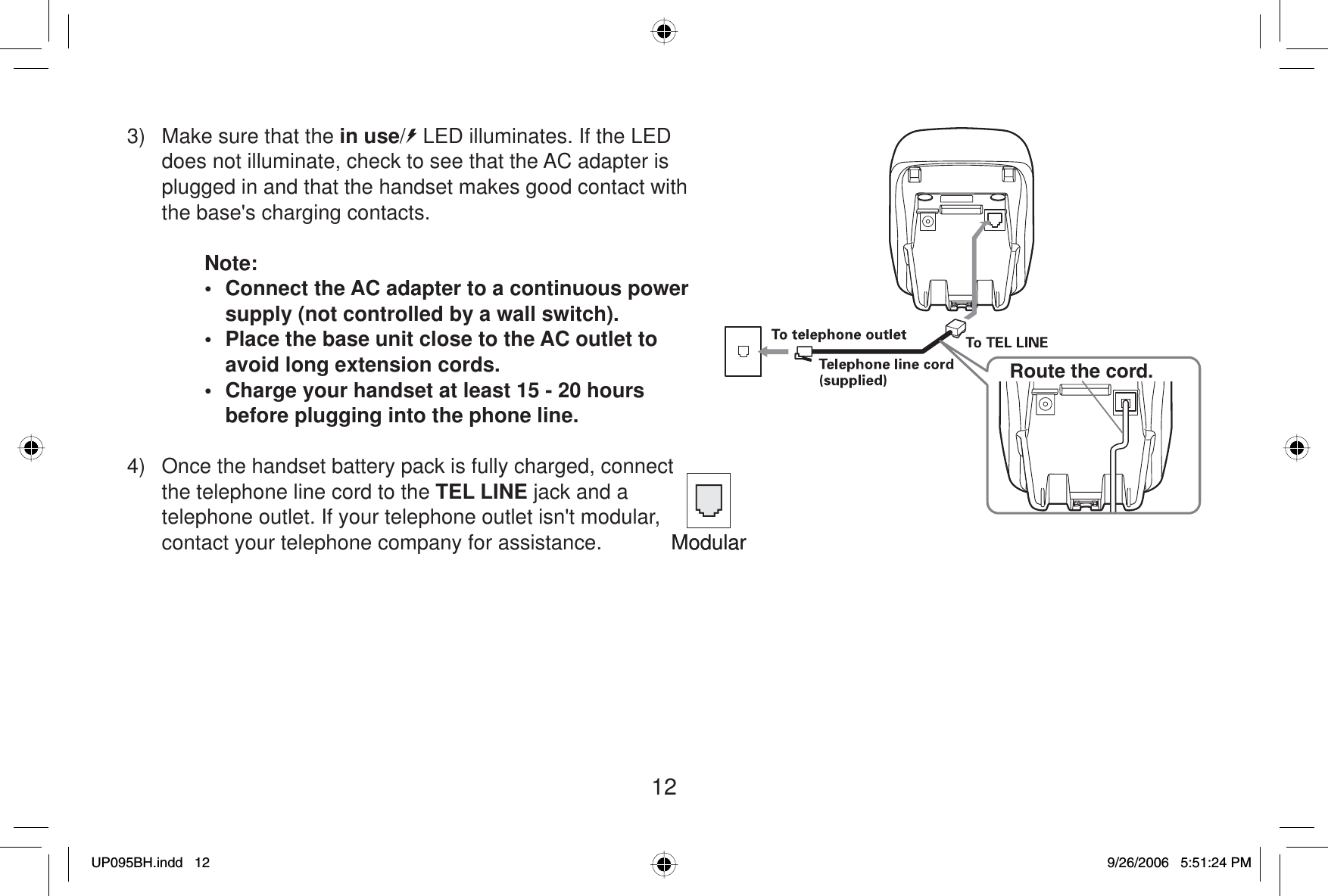 123)  Make sure that the in use/  LED illuminates. If the LED does not illuminate, check to see that the AC adapter is plugged in and that the handset makes good contact with the base&apos;s charging contacts.Note:•  Connect the AC adapter to a continuous power supply (not controlled by a wall switch).•  Place the base unit close to the AC outlet to avoid long extension cords.•  Charge your handset at least 15 - 20 hours before plugging into the phone line. 4)  Once the handset battery pack is fully charged, connect the telephone line cord to the TEL LINE jack and a telephone outlet. If your telephone outlet isn&apos;t modular, contact your telephone company for assistance. ModularModularRoute the cord.UP095BH.indd 12UP095BH.indd   129/26/2006 5:51:24 PM9/26/2006   5:51:24 PM