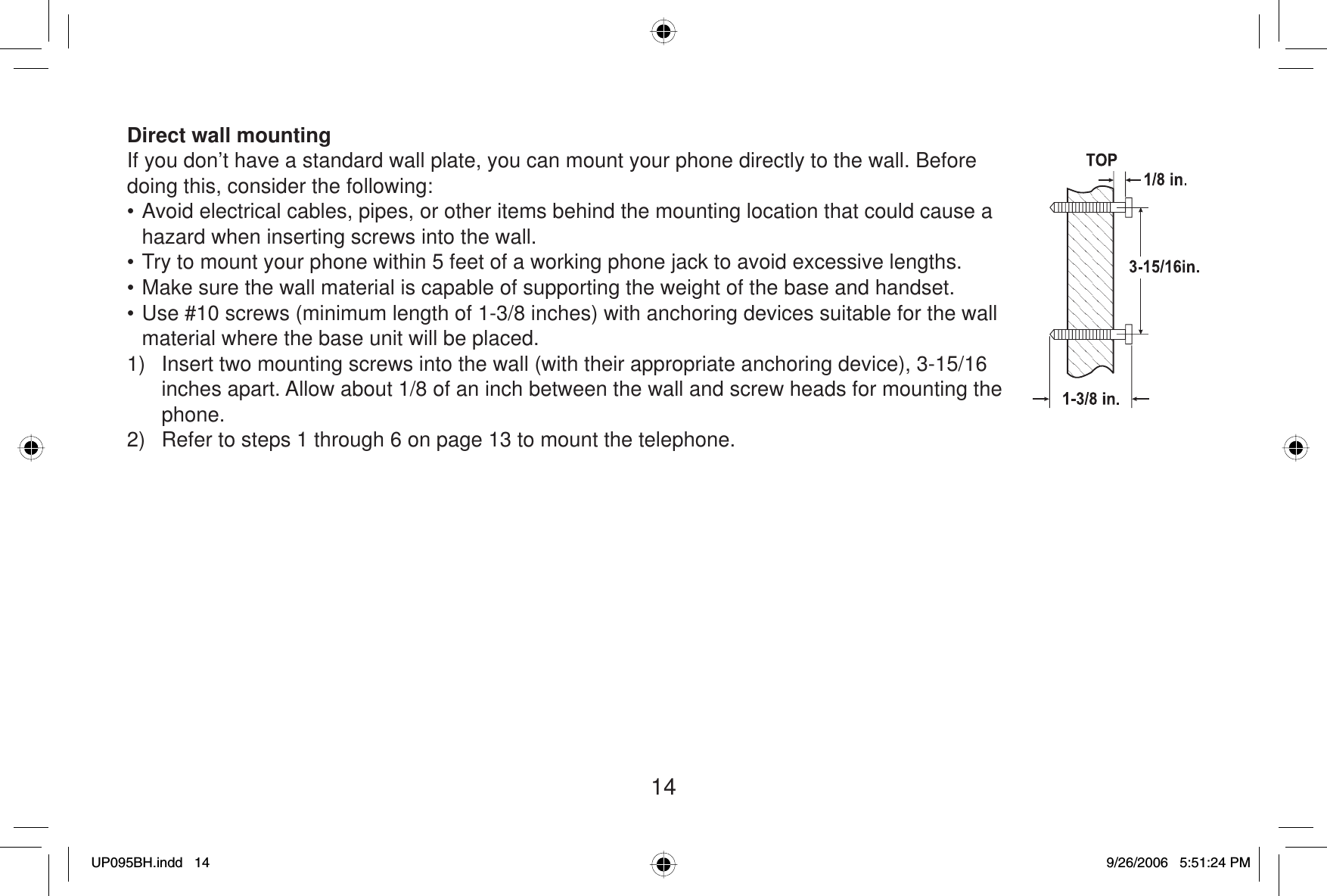 14Direct wall mountingIf you don’t have a standard wall plate, you can mount your phone directly to the wall. Before doing this, consider the following:• Avoid electrical cables, pipes, or other items behind the mounting location that could cause a hazard when inserting screws into the wall.• Try to mount your phone within 5 feet of a working phone jack to avoid excessive lengths.• Make sure the wall material is capable of supporting the weight of the base and handset.• Use #10 screws (minimum length of 1-3/8 inches) with anchoring devices suitable for the wall material where the base unit will be placed.1)  Insert two mounting screws into the wall (with their appropriate anchoring device), 3-15/16 inches apart. Allow about 1/8 of an inch between the wall and screw heads for mounting the phone.2)  Refer to steps 1 through 6 on page 13 to mount the telephone.UP095BH.indd 14UP095BH.indd   149/26/2006 5:51:24 PM9/26/2006   5:51:24 PM