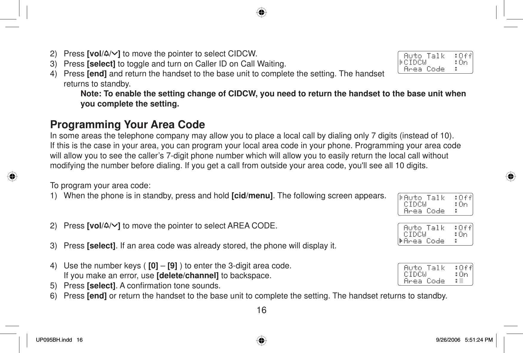 162) Press [vol/ / ] to move the pointer to select CIDCW. 3) Press [select] to toggle and turn on Caller ID on Call Waiting.4) Press [end] and return the handset to the base unit to complete the setting. The handset returns to standby.Note: To enable the setting change of CIDCW, you need to return the handset to the base unit when you complete the setting.Programming Your Area CodeIn some areas the telephone company may allow you to place a local call by dialing only 7 digits (instead of 10). If this is the case in your area, you can program your local area code in your phone. Programming your area code will allow you to see the caller’s 7-digit phone number which will allow you to easily return the local call without modifying the number before dialing. If you get a call from outside your area code, you&apos;ll see all 10 digits.To program your area code:1)  When the phone is in standby, press and hold [cid/menu]. The following screen appears.2) Press [vol/ / ] to move the pointer to select AREA CODE.3) Press [select]. If an area code was already stored, the phone will display it.4)  Use the number keys ( [0] – [9] ) to enter the 3-digit area code.  If you make an error, use [delete/channel] to backspace.5) Press [select]. A conﬁ rmation tone sounds.6) Press [end] or return the handset to the base unit to complete the setting. The handset returns to standby.UP095BH.indd 16UP095BH.indd   169/26/2006 5:51:24 PM9/26/2006   5:51:24 PM