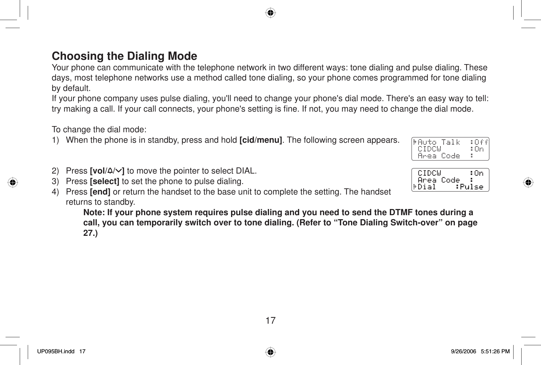 17Choosing the Dialing ModeYour phone can communicate with the telephone network in two different ways: tone dialing and pulse dialing. These days, most telephone networks use a method called tone dialing, so your phone comes programmed for tone dialing by default.If your phone company uses pulse dialing, you&apos;ll need to change your phone&apos;s dial mode. There&apos;s an easy way to tell: try making a call. If your call connects, your phone&apos;s setting is ﬁ ne. If not, you may need to change the dial mode.To change the dial mode:1)  When the phone is in standby, press and hold [cid/menu]. The following screen appears.2) Press [vol/ / ] to move the pointer to select DIAL.3) Press [select] to set the phone to pulse dialing.4) Press [end] or return the handset to the base unit to complete the setting. The handset returns to standby.Note: If your phone system requires pulse dialing and you need to send the DTMF tones during a call, you can temporarily switch over to tone dialing. (Refer to “Tone Dialing Switch-over” on page 27.)UP095BH.indd 17UP095BH.indd   179/26/2006 5:51:26 PM9/26/2006   5:51:26 PM