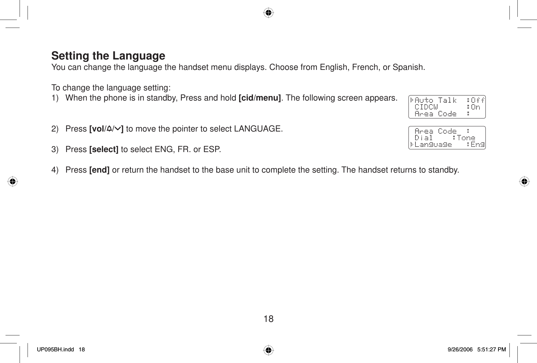 18Setting the LanguageYou can change the language the handset menu displays. Choose from English, French, or Spanish.To change the language setting:1)  When the phone is in standby, Press and hold [cid/menu]. The following screen appears.2) Press [vol/ / ] to move the pointer to select LANGUAGE.3) Press [select] to select ENG, FR. or ESP.4) Press [end] or return the handset to the base unit to complete the setting. The handset returns to standby.UP095BH.indd 18UP095BH.indd   189/26/2006 5:51:27 PM9/26/2006   5:51:27 PM