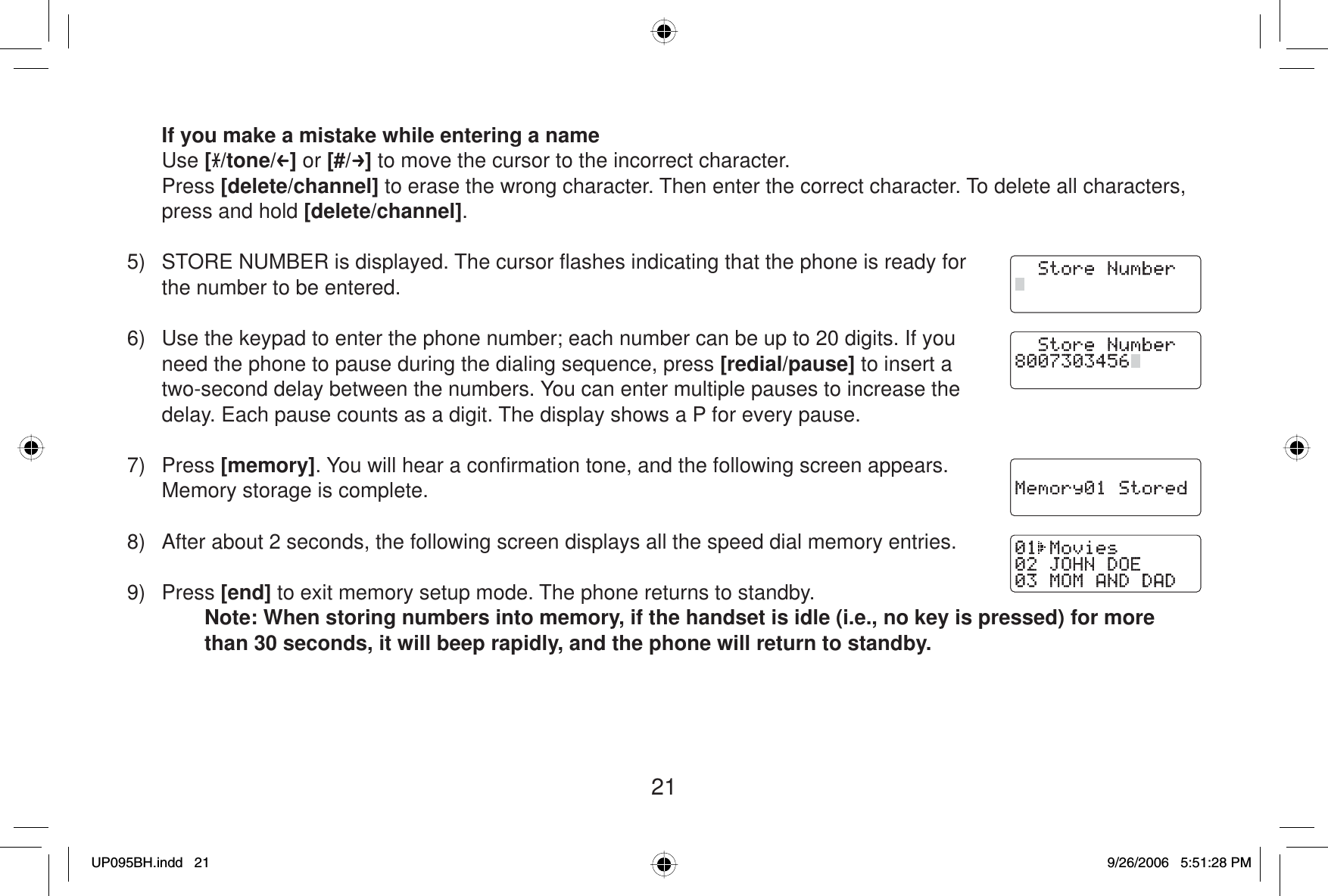 21If you make a mistake while entering a name Use [/tone/ ] or [#/ ] to move the cursor to the incorrect character. Press [delete/channel] to erase the wrong character. Then enter the correct character. To delete all characters, press and hold [delete/channel].5)  STORE NUMBER is displayed. The cursor ﬂ ashes indicating that the phone is ready for the number to be entered.6)  Use the keypad to enter the phone number; each number can be up to 20 digits. If you need the phone to pause during the dialing sequence, press [redial/pause] to insert a two-second delay between the numbers. You can enter multiple pauses to increase the delay. Each pause counts as a digit. The display shows a P for every pause.7) Press [memory]. You will hear a conﬁ rmation tone, and the following screen appears. Memory storage is complete. 8)  After about 2 seconds, the following screen displays all the speed dial memory entries.9) Press [end] to exit memory setup mode. The phone returns to standby.Note: When storing numbers into memory, if the handset is idle (i.e., no key is pressed) for more than 30 seconds, it will beep rapidly, and the phone will return to standby.UP095BH.indd 21UP095BH.indd   219/26/2006 5:51:28 PM9/26/2006   5:51:28 PM