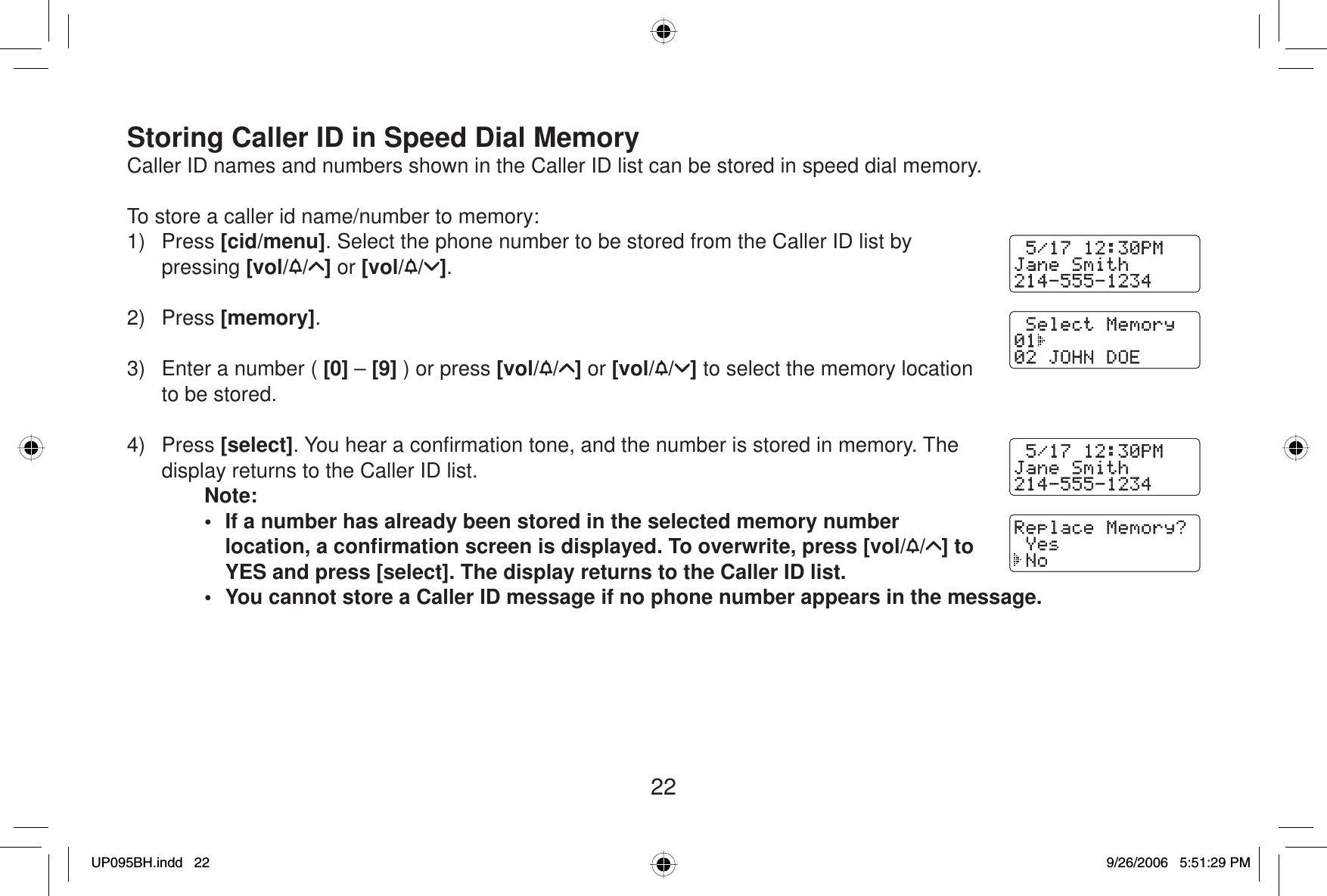 22Storing Caller ID in Speed Dial MemoryCaller ID names and numbers shown in the Caller ID list can be stored in speed dial memory. To store a caller id name/number to memory:1) Press [cid/menu]. Select the phone number to be stored from the Caller ID list by pressing [vol/ / ] or [vol/ / ].2) Press [memory].3)  Enter a number ( [0] – [9] ) or press [vol/ / ] or [vol/ / ] to select the memory location to be stored.4) Press [select]. You hear a conﬁ rmation tone, and the number is stored in memory. The display returns to the Caller ID list.Note:•  If a number has already been stored in the selected memory number location, a conﬁ rmation screen is displayed. To overwrite, press [vol/ / ] to YES and press [select]. The display returns to the Caller ID list.•  You cannot store a Caller ID message if no phone number appears in the message.UP095BH.indd 22UP095BH.indd   229/26/2006 5:51:29 PM9/26/2006   5:51:29 PM