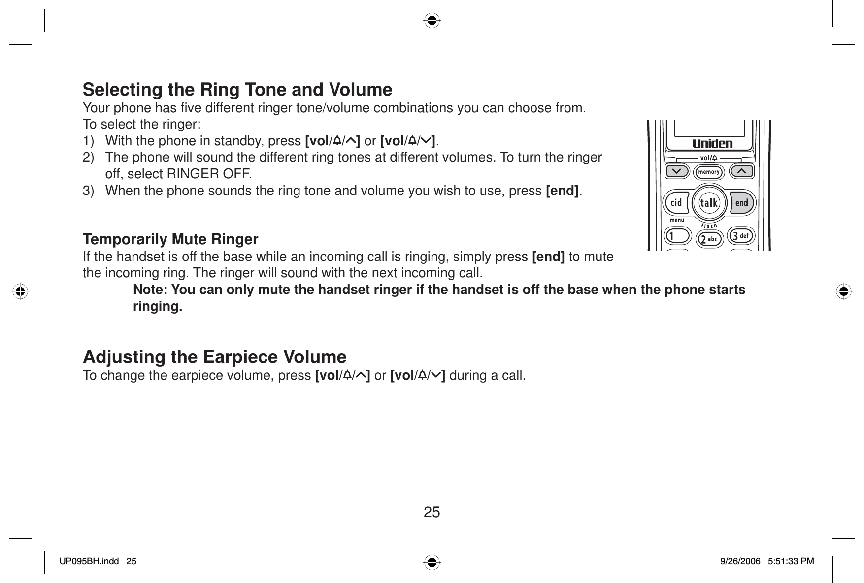 25Selecting the Ring Tone and VolumeYour phone has ﬁ ve different ringer tone/volume combinations you can choose from.To select the ringer:1)  With the phone in standby, press [vol/ / ] or [vol/ / ].2)  The phone will sound the different ring tones at different volumes. To turn the ringer off, select RINGER OFF.3)  When the phone sounds the ring tone and volume you wish to use, press [end].Temporarily Mute RingerIf the handset is off the base while an incoming call is ringing, simply press [end] to mute the incoming ring. The ringer will sound with the next incoming call. Note: You can only mute the handset ringer if the handset is off the base when the phone starts ringing.Adjusting the Earpiece VolumeTo change the earpiece volume, press [vol/ / ] or [vol/ / ] during a call.UP095BH.indd 25UP095BH.indd   259/26/2006 5:51:33 PM9/26/2006   5:51:33 PM