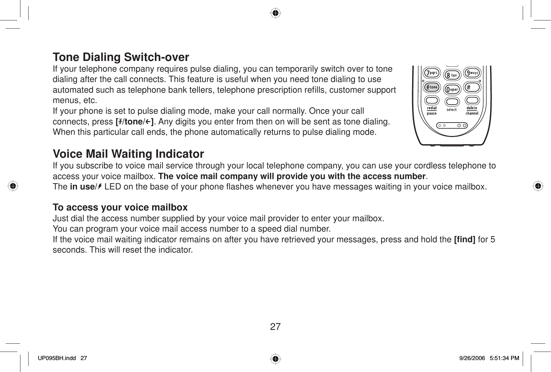 27Tone Dialing Switch-overIf your telephone company requires pulse dialing, you can temporarily switch over to tone dialing after the call connects. This feature is useful when you need tone dialing to use automated such as telephone bank tellers, telephone prescription reﬁ lls, customer support menus, etc.If your phone is set to pulse dialing mode, make your call normally. Once your call connects, press [/tone/ ]. Any digits you enter from then on will be sent as tone dialing. When this particular call ends, the phone automatically returns to pulse dialing mode.Voice Mail Waiting IndicatorIf you subscribe to voice mail service through your local telephone company, you can use your cordless telephone to access your voice mailbox. The voice mail company will provide you with the access number.The in use/  LED on the base of your phone ﬂ ashes whenever you have messages waiting in your voice mailbox. To access your voice mailboxJust dial the access number supplied by your voice mail provider to enter your mailbox. You can program your voice mail access number to a speed dial number.If the voice mail waiting indicator remains on after you have retrieved your messages, press and hold the [ﬁ nd] for 5 seconds. This will reset the indicator.UP095BH.indd 27UP095BH.indd   279/26/2006 5:51:34 PM9/26/2006   5:51:34 PM