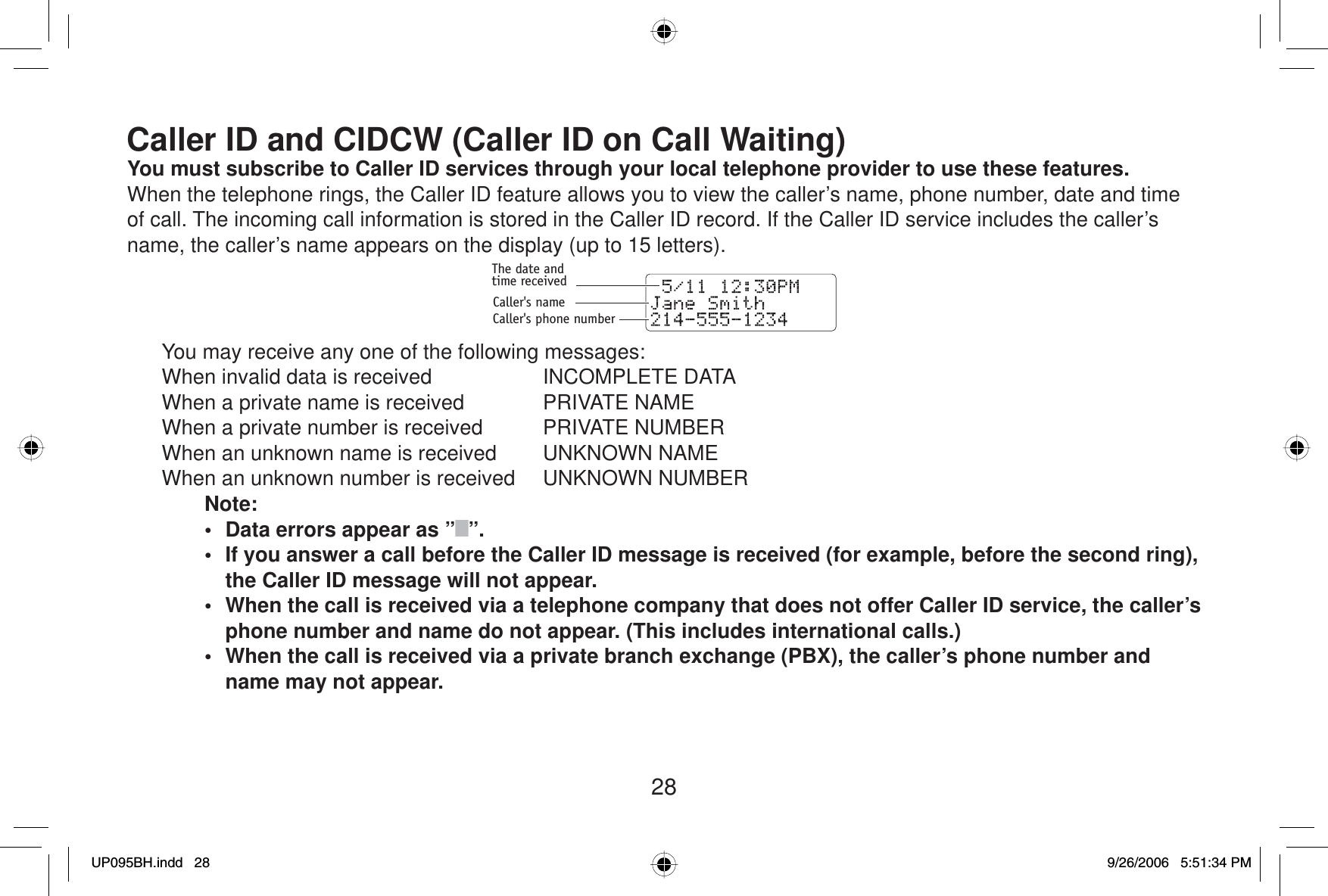 28Caller ID and CIDCW (Caller ID on Call Waiting)You must subscribe to  Caller ID services through your local telephone provider to use these features.When the telephone rings, the Caller ID feature allows you to view the caller’s name, phone number, date and time of call. The incoming call information is stored in the Caller ID record. If the Caller ID service includes the caller’s name, the caller’s name appears on the display (up to 15 letters).The date andtime receivedCaller&apos;s nameCaller&apos;s phone number  You may receive any one of the following messages:  When invalid data is received   INCOMPLETE DATA  When a private name is received   PRIVATE NAME  When a private number is received   PRIVATE NUMBER  When an unknown name is received   UNKNOWN NAME  When an unknown number is received   UNKNOWN NUMBERNote:•  Data errors appear as ” ”.•  If you answer a call before the Caller ID message is received (for example, before the second ring), the Caller ID message will not appear.•  When the call is received via a telephone company that does not offer Caller ID service, the caller’s phone number and name do not appear. (This includes international calls.)•  When the call is received via a private branch exchange (PBX), the caller’s phone number and name may not appear.UP095BH.indd 28UP095BH.indd   289/26/2006 5:51:34 PM9/26/2006   5:51:34 PM