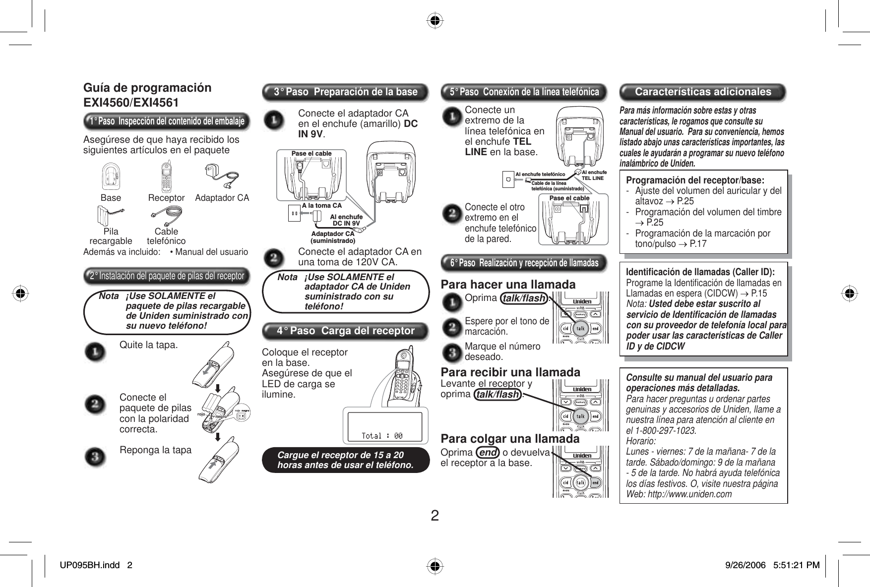 2Guía de programaciónEXI4560/EXI45611° Paso  Inspección del contenido del embalajeAsegúrese de que haya recibido los siguientes artículos en el paqueteBase ReceptorAdaptador CAPilarecargable CabletelefónicoAdemás va incluido:    • Manual del usuario2° Instalación del paquete de pilas del receptorNota  ¡Use SOLAMENTE el paquete de pilas recargable de Uniden suministrado con su nuevo teléfono!Quite la tapa.negronegronegronegronegrorojo rojoConecte el paquete de pilas con la polaridad correcta.Reponga la tapa3° Paso  Preparación de la baseConecte el adaptador CA en el enchufe (amarillo) DCIN 9V.Pase el cableA la toma CAAl enchufeDC IN 9VAdaptador CA(suministrado)Conecte el adaptador CA en una toma de 120V CA.Nota  ¡Use SOLAMENTE el adaptador CA de Uniden suministrado con su teléfono!4° Paso  Carga del receptorColoque el receptor en la base.Asegúrese de que el LED de carga se ilumine.Cargue el receptor de 15 a 20 horas antes de usar el teléfono.5° Paso  Conexión de la línea telefónicaConecte el otro extremo en el enchufe telefónico de la pared.Al enchufe telefónicoPase el cableCable de la línea telefónica (suministrado)Al enchufe TEL LINEConecte un extremo de la línea telefónica en el enchufe TEL LINE en la base.6° Paso  Realización y recepción de llamadasPara hacer una llamada Oprima talk/ﬂ ash .Espere por el tono de marcación.Marque el número deseado.Para recibir una llamadaLevante el receptor y oprima talk/ﬂ ash .Para colgar una llamadaOprima end  o devuelva el receptor a la base. Características adicionalesPara más información sobre estas y otras características, le rogamos que consulte su Manual del usuario.  Para su conveniencia, hemos listado abajo unas características importantes, las cuales le ayudarán a programar su nuevo teléfono inalámbrico de Uniden.Programación del receptor/base:-  Ajuste del volumen del auricular y del altavoz o P.25-  Programación del volumen del timbre o P.25-  Programación de la marcación por tono/pulso o P.17Identiﬁ cación de llamadas (Caller ID):Programe la Identiﬁ cación de llamadas en Llamadas en espera (CIDCW) o P.15Nota: Usted debe estar suscrito al servicio de Identiﬁ cación de llamadas con su proveedor de telefonía local para poder usar las características de Caller ID y de CIDCWConsulte su manual del usuario para operaciones más detalladas.Para hacer preguntas u ordenar partes genuinas y accesorios de Uniden, llame a nuestra línea para atención al cliente en el 1-800-297-1023.Horario:Lunes - viernes: 7 de la mañana- 7 de la tarde. Sábado/domingo: 9 de la mañana - 5 de la tarde. No habrá ayuda telefónica los días festivos. O, visite nuestra página Web: http://www.uniden.comUP095BH.indd 2UP095BH.indd   29/26/2006 5:51:21 PM9/26/2006   5:51:21 PM