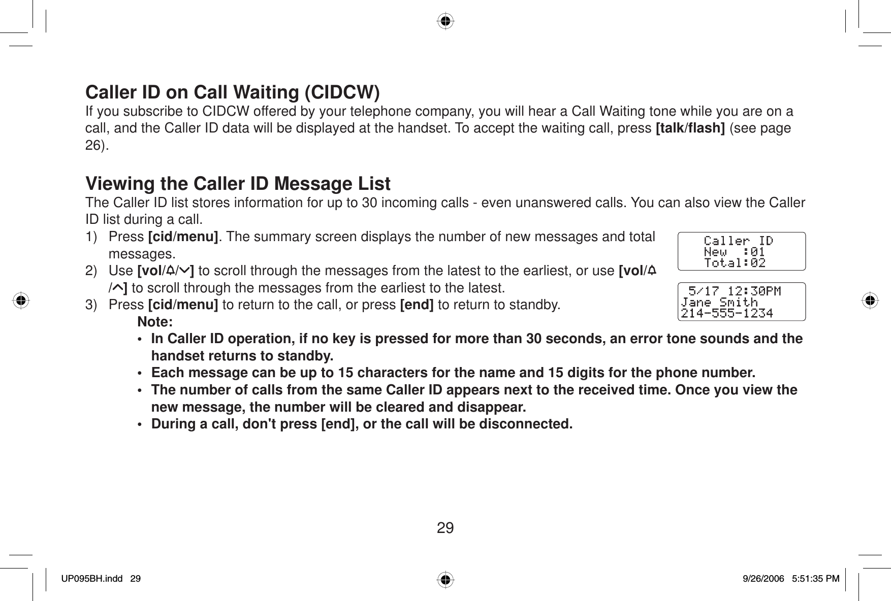 29Caller ID on Call Waiting (CIDCW)If you subscribe to CIDCW offered by your telephone company, you will hear a Call Waiting tone while you are on a call, and the Caller ID data will be displayed at the handset. To accept the waiting call, press [talk/ﬂ ash] (see page 26).Viewing the Caller ID Message ListThe Caller ID list stores information for up to 30 incoming calls - even unanswered calls. You can also view the Caller ID list during a call.1) Press [cid/menu]. The summary screen displays the number of new messages and total messages.2) Use [vol/ / ] to scroll through the messages from the latest to the earliest, or use [vol// ] to scroll through the messages from the earliest to the latest.3) Press [cid/menu] to return to the call, or press [end] to return to standby.Note:•  In Caller ID operation, if no key is pressed for more than 30 seconds, an error tone sounds and the handset returns to standby.•  Each message can be up to 15 characters for the name and 15 digits for the phone number.•  The number of calls from the same Caller ID appears next to the received time. Once you view the new message, the number will be cleared and disappear.•  During a call, don&apos;t press [end], or the call will be disconnected.UP095BH.indd 29UP095BH.indd   299/26/2006 5:51:35 PM9/26/2006   5:51:35 PM