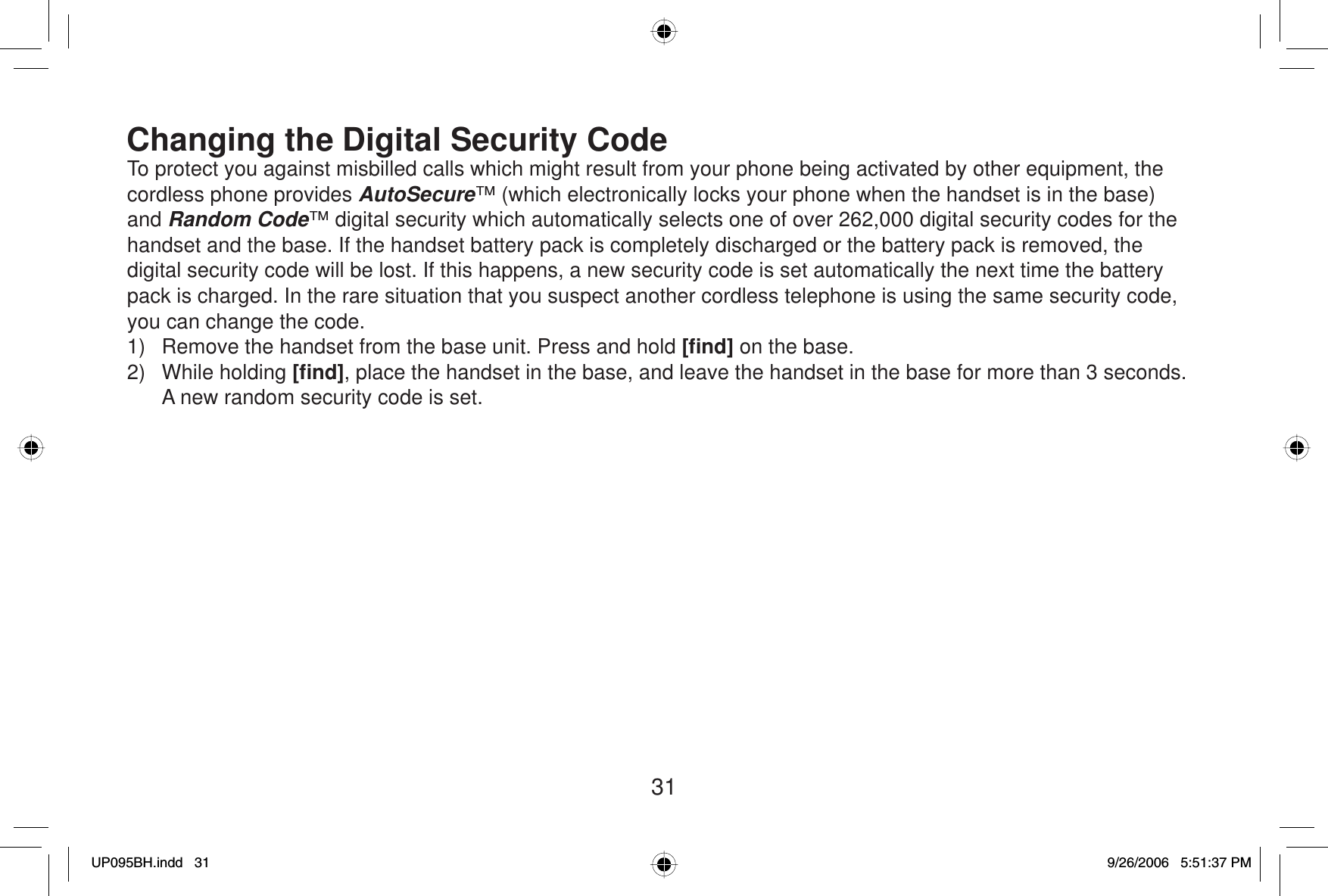 31Changing the Digital Security CodeTo protect you against misbilled calls which might result from your phone being activated by other equipment, the cordless phone provides AutoSecure™ (which electronically locks your phone when the handset is in the base) and Random Code™ digital security which automatically selects one of over 262,000 digital security codes for the handset and the base. If the handset battery pack is completely discharged or the battery pack is removed, the digital security code will be lost. If this happens, a new security code is set automatically the next time the battery pack is charged. In the rare situation that you suspect another cordless telephone is using the same security code, you can change the code.1)  Remove the handset from the base unit. Press and hold [ﬁ nd] on the base.2) While holding [ﬁ nd], place the handset in the base, and leave the handset in the base for more than 3 seconds. A new random security code is set.UP095BH.indd 31UP095BH.indd   319/26/2006 5:51:37 PM9/26/2006   5:51:37 PM