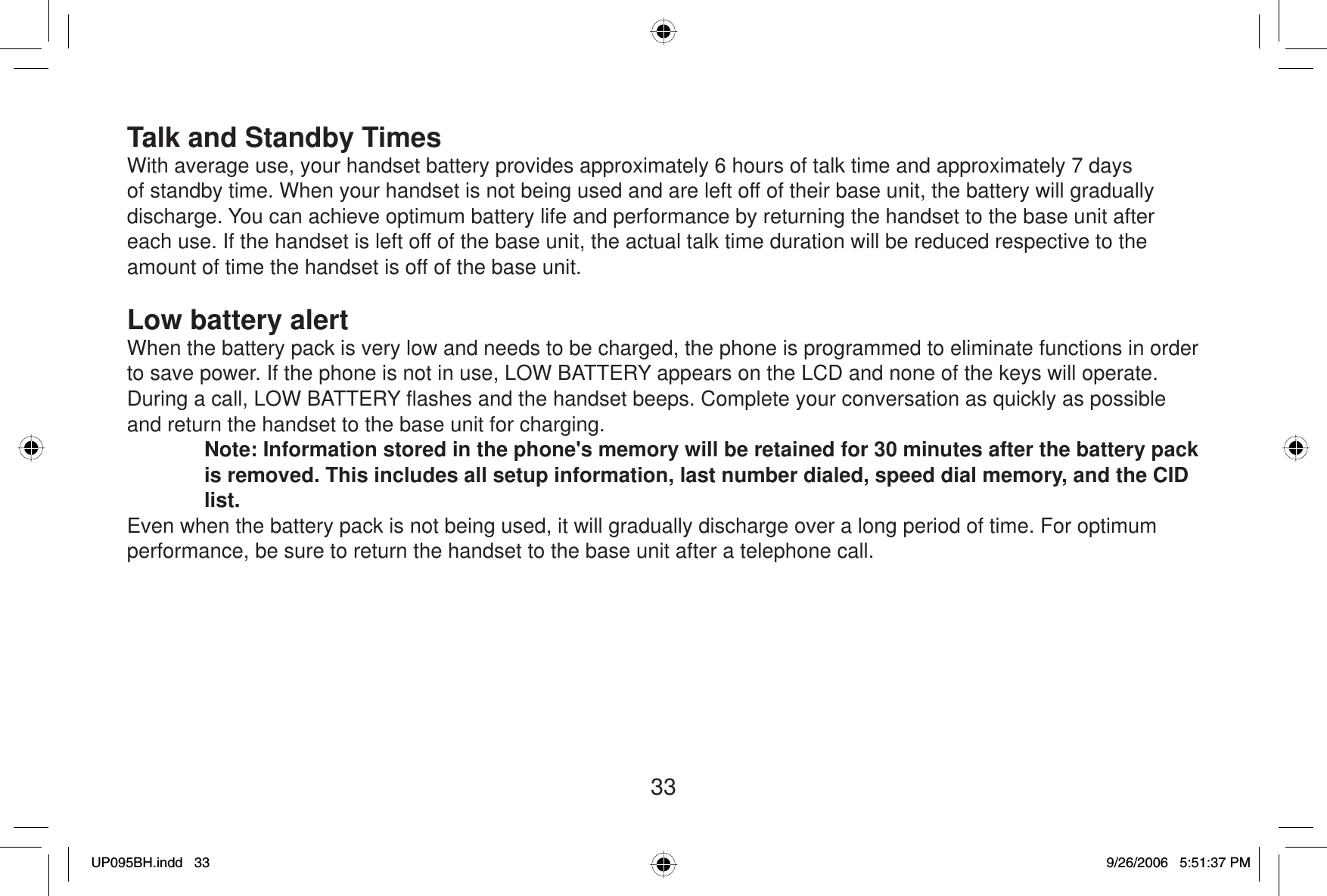 33Talk and Standby TimesWith average use, your handset battery provides approximately 6 hours of talk time and approximately 7 days of standby time. When your handset is not being used and are left off of their base unit, the battery will gradually discharge. You can achieve optimum battery life and performance by returning the handset to the base unit after each use. If the handset is left off of the base unit, the actual talk time duration will be reduced respective to the amount of time the handset is off of the base unit.Low battery alertWhen the battery pack is very low and needs to be charged, the phone is programmed to eliminate functions in order to save power. If the phone is not in use, LOW BATTERY appears on the LCD and none of the keys will operate. During a call, LOW BATTERY ﬂ ashes and the handset beeps. Complete your conversation as quickly as possible and return the handset to the base unit for charging.Note: Information stored in the phone&apos;s memory will be retained for 30 minutes after the battery pack is removed. This includes all setup information, last number dialed, speed dial memory, and the CID list.Even when the battery pack is not being used, it will gradually discharge over a long period of time. For optimum performance, be sure to return the handset to the base unit after a telephone call.UP095BH.indd 33UP095BH.indd   339/26/2006 5:51:37 PM9/26/2006   5:51:37 PM