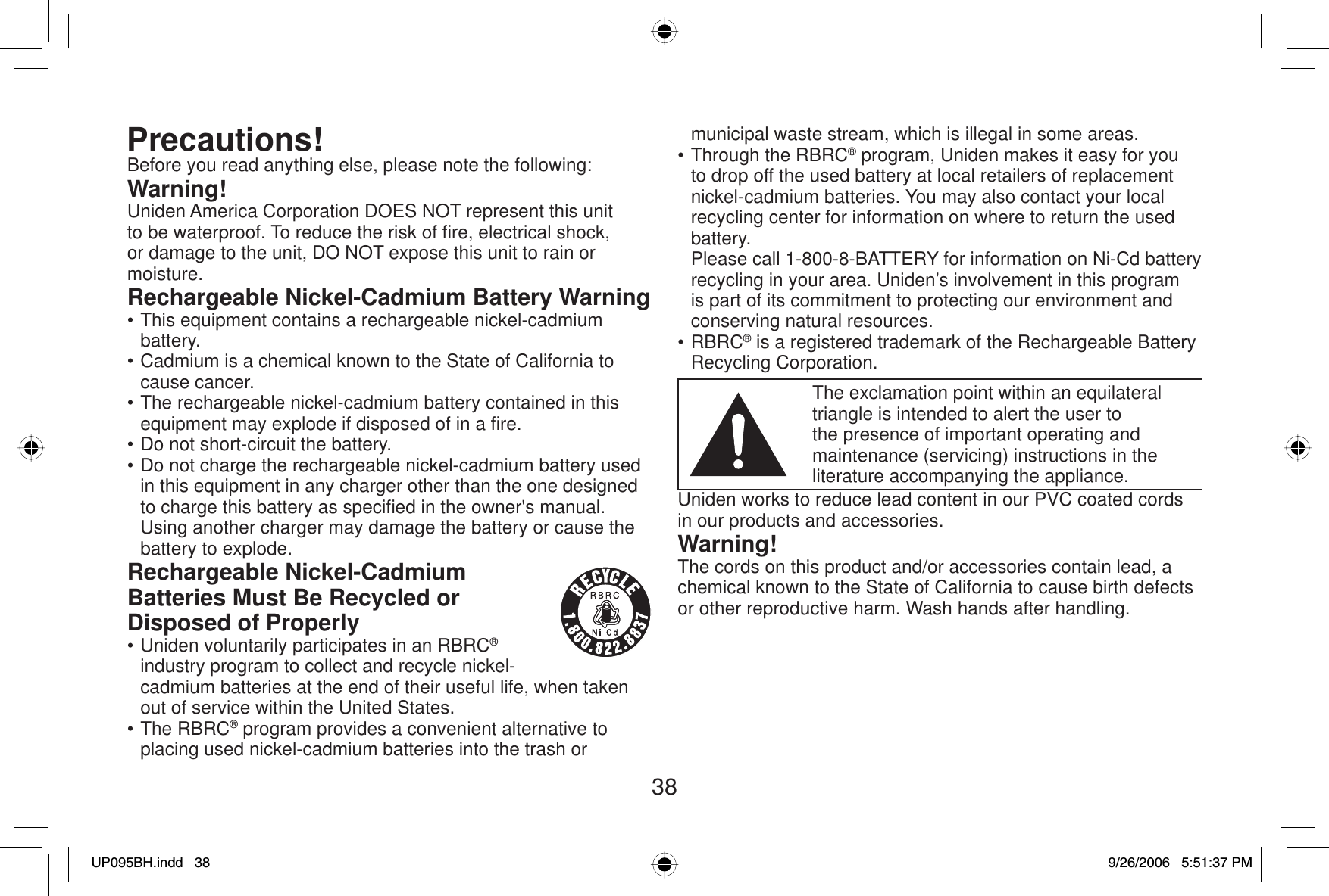 38Precautions!Before you read anything else, please note the following:Warning!Uniden America Corporation DOES NOT represent this unit to be waterproof. To reduce the risk of ﬁ re, electrical shock, or damage to the unit, DO NOT expose this unit to rain or moisture.Rechargeable Nickel-Cadmium Battery Warning• This equipment contains a rechargeable nickel-cadmium battery.• Cadmium is a chemical known to the State of California to cause cancer.• The rechargeable nickel-cadmium battery contained in this equipment may explode if disposed of in a ﬁ re.• Do not short-circuit the battery.• Do not charge the rechargeable nickel-cadmium battery used in this equipment in any charger other than the one designed to charge this battery as speciﬁ ed in the owner&apos;s manual. Using another charger may damage the battery or cause the battery to explode.Rechargeable Nickel-Cadmium Batteries Must Be Recycled or Disposed of Properly• Uniden voluntarily participates in an RBRC®industry program to collect and recycle nickel-cadmium batteries at the end of their useful life, when taken out of service within the United States.• The RBRC® program provides a convenient alternative to placing used nickel-cadmium batteries into the trash or municipal waste stream, which is illegal in some areas.• Through the RBRC® program, Uniden makes it easy for you to drop off the used battery at local retailers of replacement nickel-cadmium batteries. You may also contact your local recycling center for information on where to return the used battery.  Please call 1-800-8-BATTERY for information on Ni-Cd battery recycling in your area. Uniden’s involvement in this program is part of its commitment to protecting our environment and conserving natural resources.• RBRC® is a registered trademark of the Rechargeable Battery Recycling Corporation.The exclamation point within an equilateral triangle is intended to alert the user to the presence of important operating and maintenance (servicing) instructions in the literature accompanying the appliance.Uniden works to reduce lead content in our PVC coated cords in our products and accessories.Warning!The cords on this product and/or accessories contain lead, a chemical known to the State of California to cause birth defects or other reproductive harm. Wash hands after handling.UP095BH.indd 38UP095BH.indd   389/26/2006 5:51:37 PM9/26/2006   5:51:37 PM