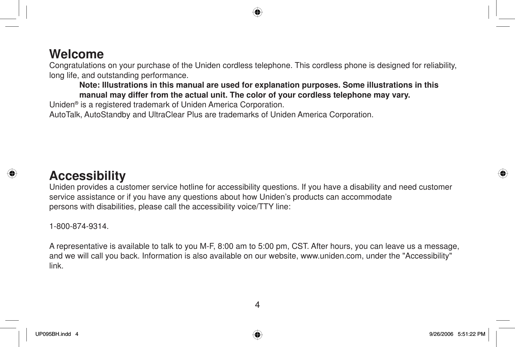 4WelcomeCongratulations on your purchase of the Uniden cordless telephone. This cordless phone is designed for reliability, long life, and outstanding performance.Note: Illustrations in this manual are used for explanation purposes. Some illustrations in this manual may differ from the actual unit. The color of your cordless telephone may vary.Uniden® is a registered trademark of Uniden America Corporation.AutoTalk, AutoStandby and UltraClear Plus are trademarks of Uniden America Corporation.AccessibilityUniden provides a customer service hotline for accessibility questions. If you have a disability and need customer service assistance or if you have any questions about how Uniden’s products can accommodatepersons with disabilities, please call the accessibility voice/TTY line: 1-800-874-9314.A representative is available to talk to you M-F, 8:00 am to 5:00 pm, CST. After hours, you can leave us a message, and we will call you back. Information is also available on our website, www.uniden.com, under the &quot;Accessibility&quot; link.UP095BH.indd 4UP095BH.indd   49/26/2006 5:51:22 PM9/26/2006   5:51:22 PM