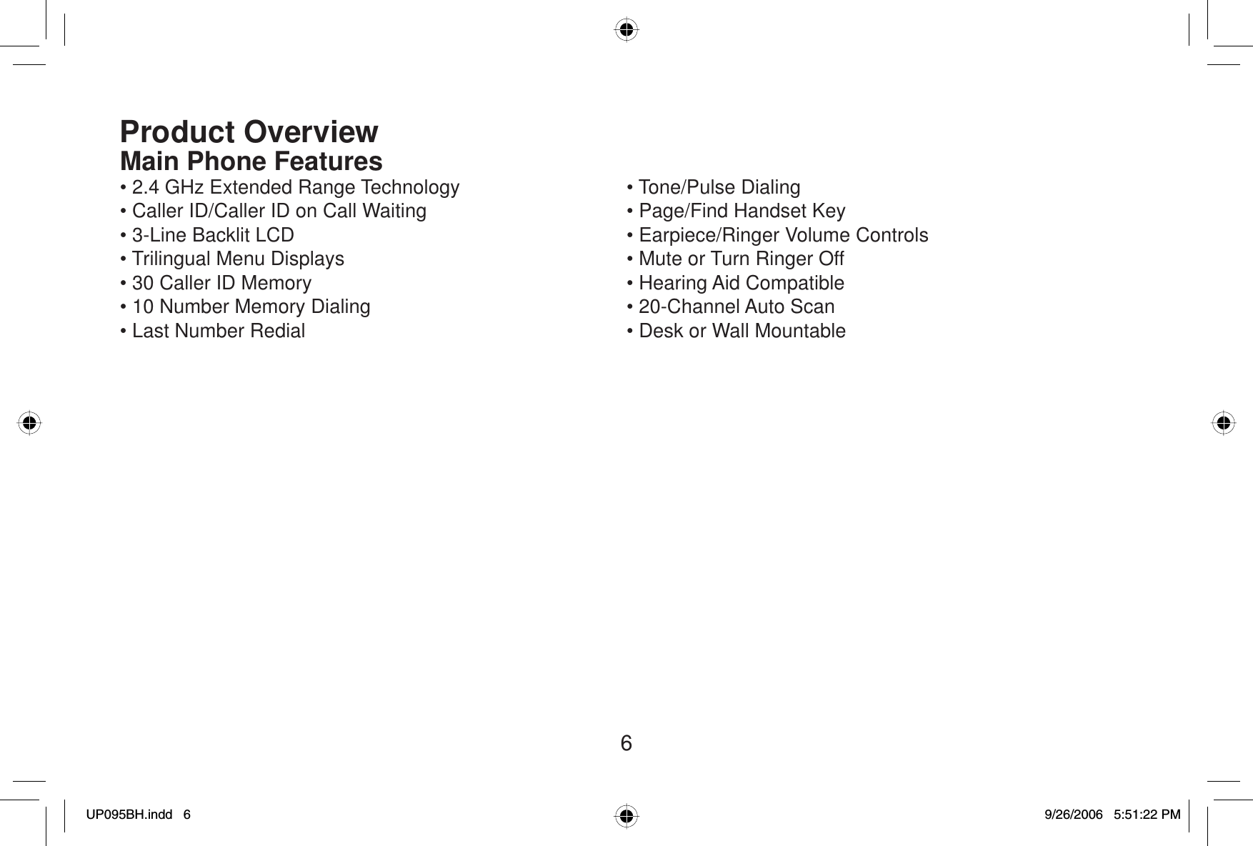 6Product OverviewMain Phone Features• 2.4 GHz Extended Range Technology• Caller ID/Caller ID on Call Waiting• 3-Line Backlit LCD• Trilingual Menu Displays• 30 Caller ID Memory• 10 Number Memory Dialing• Last Number Redial• Tone/Pulse Dialing• Page/Find Handset Key• Earpiece/Ringer Volume Controls• Mute or Turn Ringer Off• Hearing Aid Compatible• 20-Channel Auto Scan• Desk or Wall MountableUP095BH.indd 6UP095BH.indd   69/26/2006 5:51:22 PM9/26/2006   5:51:22 PM
