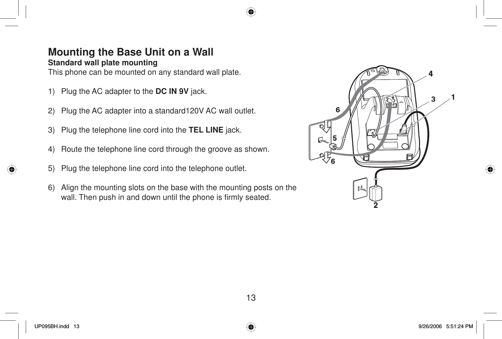 13Mounting the Base Unit on a WallStandard wall plate mountingThis phone can be mounted on any standard wall plate.1)  Plug the AC adapter to the DC IN 9V jack.2)  Plug the AC adapter into a standard120V AC wall outlet.3)  Plug the telephone line cord into the TEL LINE jack. 4)  Route the telephone line cord through the groove as shown.5)  Plug the telephone line cord into the telephone outlet.6)  Align the mounting slots on the base with the mounting posts on the wall. Then push in and down until the phone is ﬁ rmly seated.UP095BH.indd 13UP095BH.indd   139/26/2006 5:51:24 PM9/26/2006   5:51:24 PM