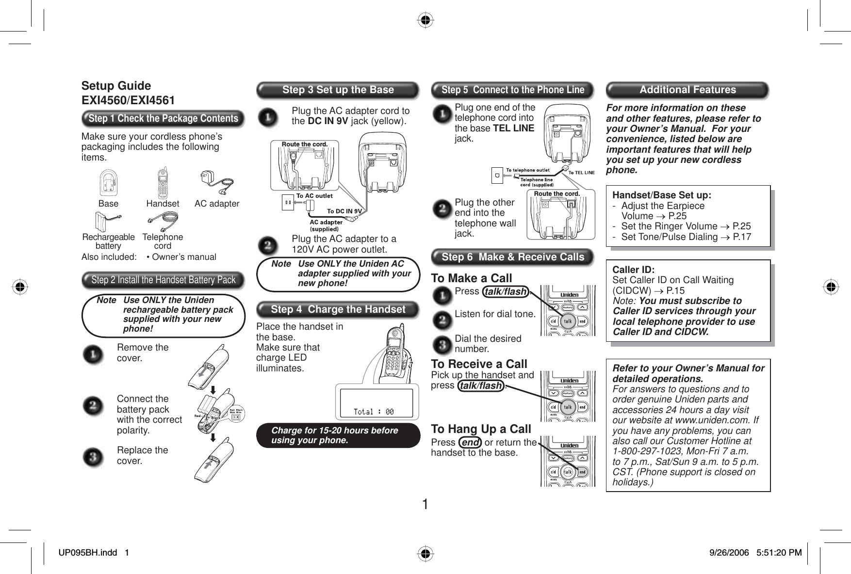 1Setup GuideEXI4560/EXI4561Step 1 Check the Package ContentsMake sure your cordless phone’s packaging includes the following items.Base Handset AC adapterRechargeablebattery TelephonecordAlso included:    • Owner’s manualStep 2 Install the Handset Battery PackNote  Use ONLY the Uniden rechargeable battery pack supplied with your new phone!Remove the cover.Connect the battery pack with the correct polarity.Replace the cover.Step 3 Set up the BasePlug the AC adapter cord to the DC IN 9V jack (yellow).Route the cord.Plug the AC adapter to a 120V AC power outlet.Note  Use ONLY the Uniden AC adapter supplied with your new phone!Step 4  Charge the Handset Place the handset in the base.Make sure that charge LED illuminates.Charge for 15-20 hours before using your phone.Step 5  Connect to the Phone LinePlug the other end into the telephone wall jack.Route the cord.Plug one end of the telephone cord into the base TEL LINEjack. Step 6  Make &amp; Receive CallsTo Make a CallPress talk/ﬂ ash .Listen for dial tone. Dial the desired number.To Receive a CallPick up the handset and press talk/ﬂ ash .To Hang Up a CallPress end  or return the handset to the base.Additional FeaturesFor more information on these and other features, please refer to your Owner’s Manual.  For your convenience, listed below are important features that will help you set up your new cordless phone.Handset/Base Set up:-  Adjust the Earpiece  Volume o P.25-  Set the Ringer Volume o P.25- Set Tone/Pulse Dialing o P.17Caller ID:Set Caller ID on Call Waiting (CIDCW) o P.15Note: You must subscribe to Caller ID services through your local telephone provider to use Caller ID and CIDCW.Refer to your Owner’s Manual for detailed operations.For answers to questions and to order genuine Uniden parts and accessories 24 hours a day visit our website at www.uniden.com. If you have any problems, you can also call our Customer Hotline at 1-800-297-1023, Mon-Fri 7 a.m. to 7 p.m., Sat/Sun 9 a.m. to 5 p.m. CST. (Phone support is closed on holidays.)UP095BH.indd 1UP095BH.indd   19/26/2006 5:51:20 PM9/26/2006   5:51:20 PM