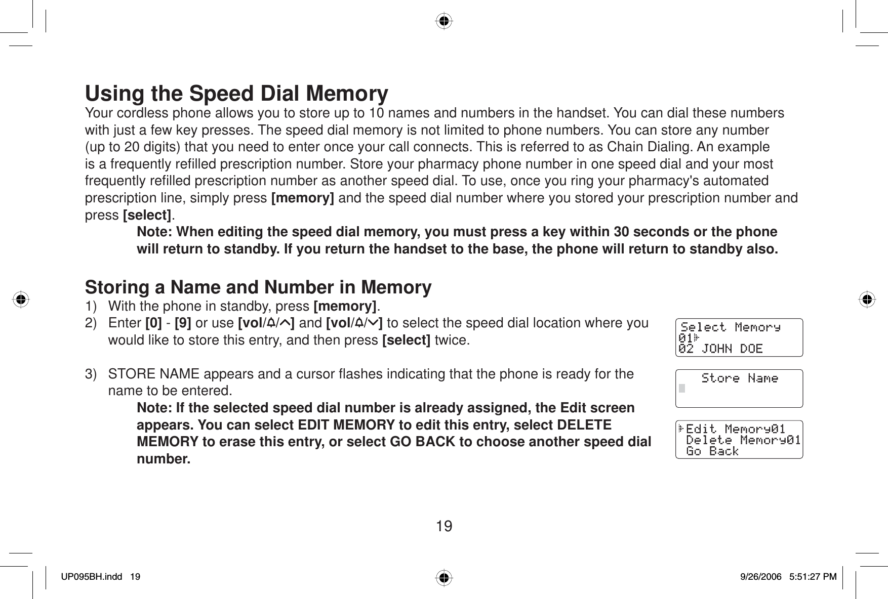 19Using the Speed Dial MemoryYour cordless phone allows you to store up to 10 names and numbers in the handset. You can dial these numbers with just a few key presses. The speed dial memory is not limited to phone numbers. You can store any number (up to 20 digits) that you need to enter once your call connects. This is referred to as Chain Dialing. An example is a frequently reﬁ lled prescription number. Store your pharmacy phone number in one speed dial and your most frequently reﬁ lled prescription number as another speed dial. To use, once you ring your pharmacy&apos;s automated prescription line, simply press [memory] and the speed dial number where you stored your prescription number and press [select].Note: When editing the speed dial memory, you must press a key within 30 seconds or the phone will return to standby. If you return the handset to the base, the phone will return to standby also.Storing a Name and Number in Memory1)  With the phone in standby, press [memory].2) Enter [0] - [9] or use [vol/ / ] and [vol/ / ] to select the speed dial location where you would like to store this entry, and then press [select] twice.3)  STORE NAME appears and a cursor ﬂ ashes indicating that the phone is ready for the name to be entered.Note: If the selected speed dial number is already assigned, the Edit screen appears. You can select EDIT MEMORY to edit this entry, select DELETE MEMORY to erase this entry, or select GO BACK to choose another speed dial number.UP095BH.indd 19UP095BH.indd   199/26/2006 5:51:27 PM9/26/2006   5:51:27 PM