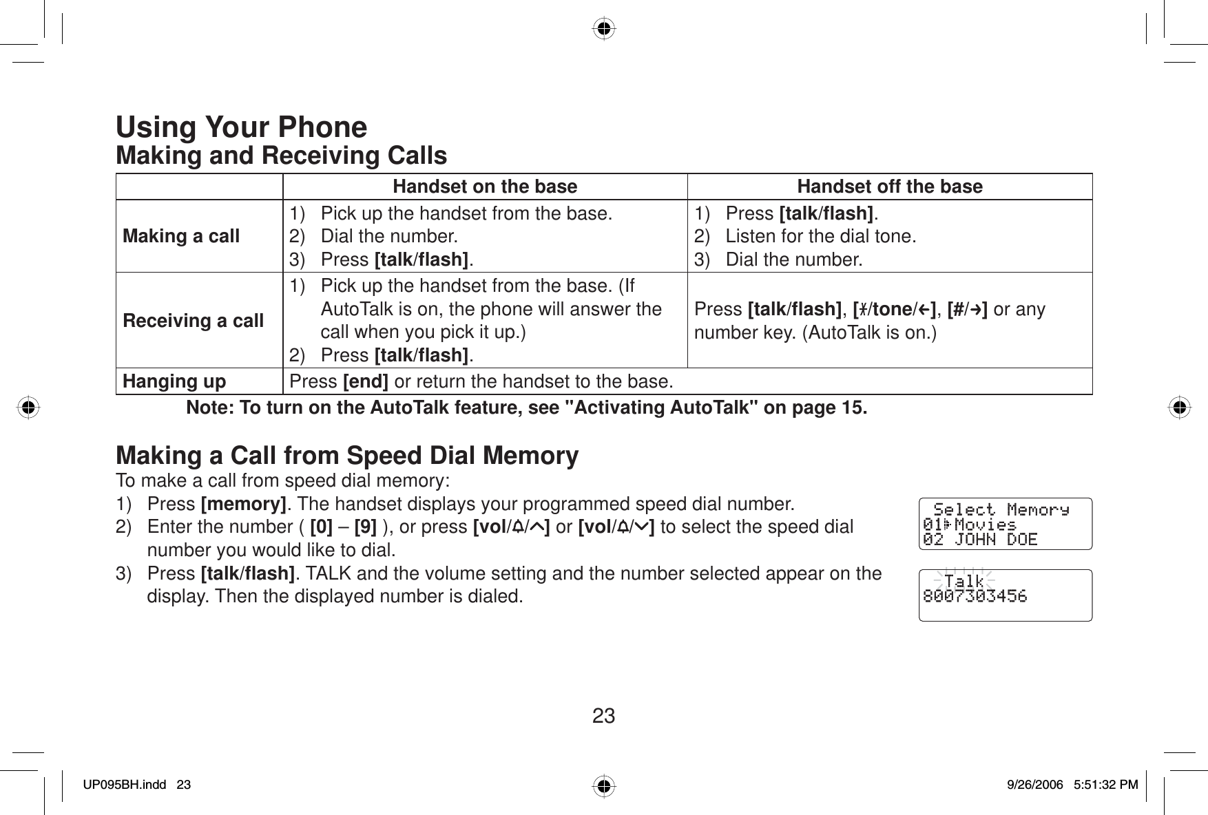 23Using Your PhoneMaking and Receiving CallsHandset on the base Handset off the baseMaking a call 1)  Pick up the handset from the base.2)  Dial the number.3) Press [talk/ﬂ ash].1) Press [talk/ﬂ ash].2)  Listen for the dial tone.3)  Dial the number.Receiving a call1)  Pick up the handset from the base. (If AutoTalk is on, the phone will answer the call when you pick it up.)2) Press [talk/ﬂ ash].Press [talk/ﬂ ash],[/tone/ ],[#/ ] or any number key. (AutoTalk is on.)Hanging up Press [end] or return the handset to the base.Note: To turn on the AutoTalk feature, see &quot;Activating AutoTalk&quot; on page 15.Making a Call from Speed Dial MemoryTo make a call from speed dial memory:1) Press [memory]. The handset displays your programmed speed dial number.2)  Enter the number ( [0] – [9] ), or press [vol/ / ] or [vol/ / ] to select the speed dial number you would like to dial.3) Press [talk/ﬂ ash]. TALK and the volume setting and the number selected appear on the display. Then the displayed number is dialed.UP095BH.indd 23UP095BH.indd   239/26/2006 5:51:32 PM9/26/2006   5:51:32 PM