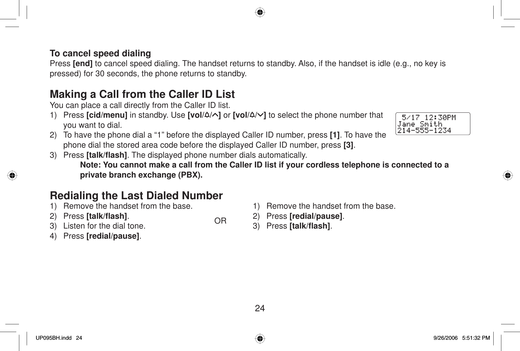 24To cancel speed dialingPress [end] to cancel speed dialing. The handset returns to standby. Also, if the handset is idle (e.g., no key is pressed) for 30 seconds, the phone returns to standby.Making a Call from the Caller ID ListYou can place a call directly from the Caller ID list.1) Press [cid/menu] in standby. Use [vol/ / ] or [vol/ / ] to select the phone number that you want to dial. 2)  To have the phone dial a “1” before the displayed Caller ID number, press [1]. To have the phone dial the stored area code before the displayed Caller ID number, press [3].3) Press [talk/ﬂ ash]. The displayed phone number dials automatically.Note: You cannot make a call from the Caller ID list if your cordless telephone is connected to a private branch exchange (PBX).Redialing the Last Dialed Number1)  Remove the handset from the base.2) Press [talk/ﬂ ash].3)  Listen for the dial tone.4) Press [redial/pause].OR1)  Remove the handset from the base.2) Press [redial/pause].3) Press [talk/ﬂ ash].UP095BH.indd 24UP095BH.indd   249/26/2006 5:51:32 PM9/26/2006   5:51:32 PM