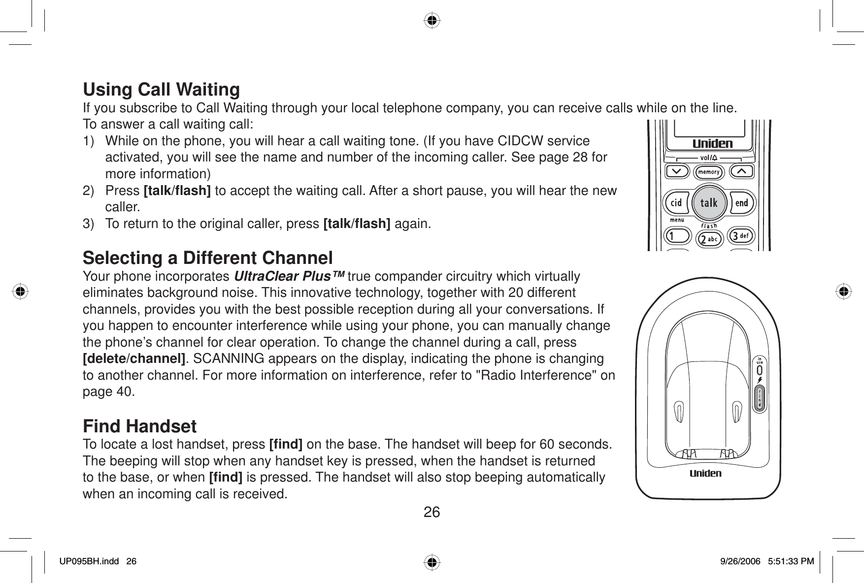 26Using Call WaitingIf you subscribe to Call Waiting through your local telephone company, you can receive calls while on the line. To answer a call waiting call:1)  While on the phone, you will hear a call waiting tone. (If you have CIDCW service activated, you will see the name and number of the incoming caller. See page 28 for more information)2) Press [talk/ﬂ ash] to accept the waiting call. After a short pause, you will hear the new caller.3)  To return to the original caller, press [talk/ﬂ ash] again.Selecting a Different ChannelYour phone incorporates UltraClear Plus™ true compander circuitry which virtually eliminates background noise. This innovative technology, together with 20 different channels, provides you with the best possible reception during all your conversations. If you happen to encounter interference while using your phone, you can manually change the phone’s channel for clear operation. To change the channel during a call, press [delete/channel]. SCANNING appears on the display, indicating the phone is changing to another channel. For more information on interference, refer to &quot;Radio Interference&quot; on page 40.Find HandsetTo locate a lost handset, press [ﬁ nd] on the base. The handset will beep for 60 seconds. The beeping will stop when any handset key is pressed, when the handset is returned to the base, or when [ﬁ nd] is pressed. The handset will also stop beeping automatically when an incoming call is received.UP095BH.indd 26UP095BH.indd   269/26/2006 5:51:33 PM9/26/2006   5:51:33 PM