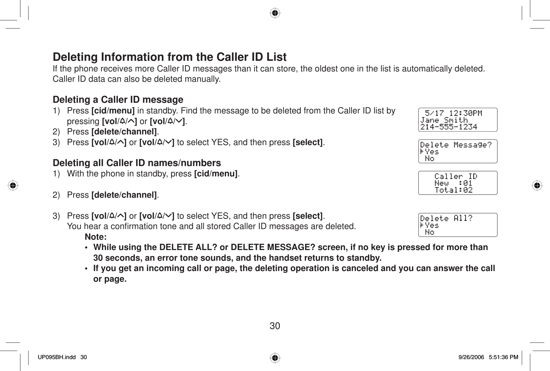 30Deleting Information from the Caller ID ListIf the phone receives more Caller ID messages than it can store, the oldest one in the list is automatically deleted. Caller ID data can also be deleted manually.Deleting a Caller ID message1) Press [cid/menu] in standby. Find the message to be deleted from the Caller ID list by pressing [vol/ / ] or [vol/ / ].2) Press [delete/channel].3) Press [vol/ / ] or [vol/ / ] to select YES, and then press [select].Deleting all Caller ID names/numbers1)  With the phone in standby, press [cid/menu].2) Press [delete/channel].3) Press [vol/ / ] or [vol/ / ] to select YES, and then press [select].  You hear a conﬁ rmation tone and all stored Caller ID messages are deleted.Note:•  While using the DELETE ALL? or DELETE MESSAGE? screen, if no key is pressed for more than 30 seconds, an error tone sounds, and the handset returns to standby. •  If you get an incoming call or page, the deleting operation is canceled and you can answer the call or page.UP095BH.indd 30UP095BH.indd   309/26/2006 5:51:36 PM9/26/2006   5:51:36 PM