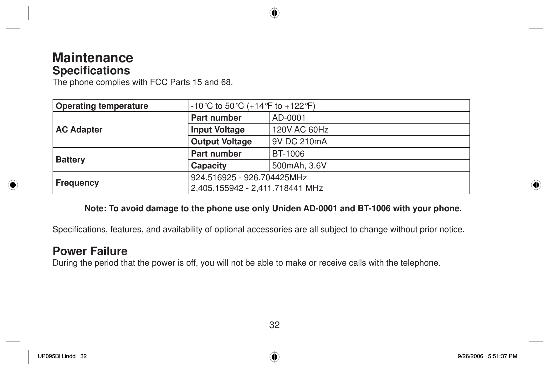 32MaintenanceSpeciﬁ cationsThe phone complies with FCC Parts 15 and 68.Operating temperature -10°C to 50°C (+14°F to +122°F)AC AdapterPart number AD-0001Input Voltage 120V AC 60HzOutput Voltage 9V DC 210mABattery Part number BT-1006Capacity 500mAh, 3.6VFrequency 924.516925 - 926.704425MHz2,405.155942 - 2,411.718441 MHzNote: To avoid damage to the phone use only Uniden AD-0001 and BT-1006 with your phone.Speciﬁ cations, features, and availability of optional accessories are all subject to change without prior notice.Power FailureDuring the period that the power is off, you will not be able to make or receive calls with the telephone.UP095BH.indd 32UP095BH.indd   329/26/2006 5:51:37 PM9/26/2006   5:51:37 PM