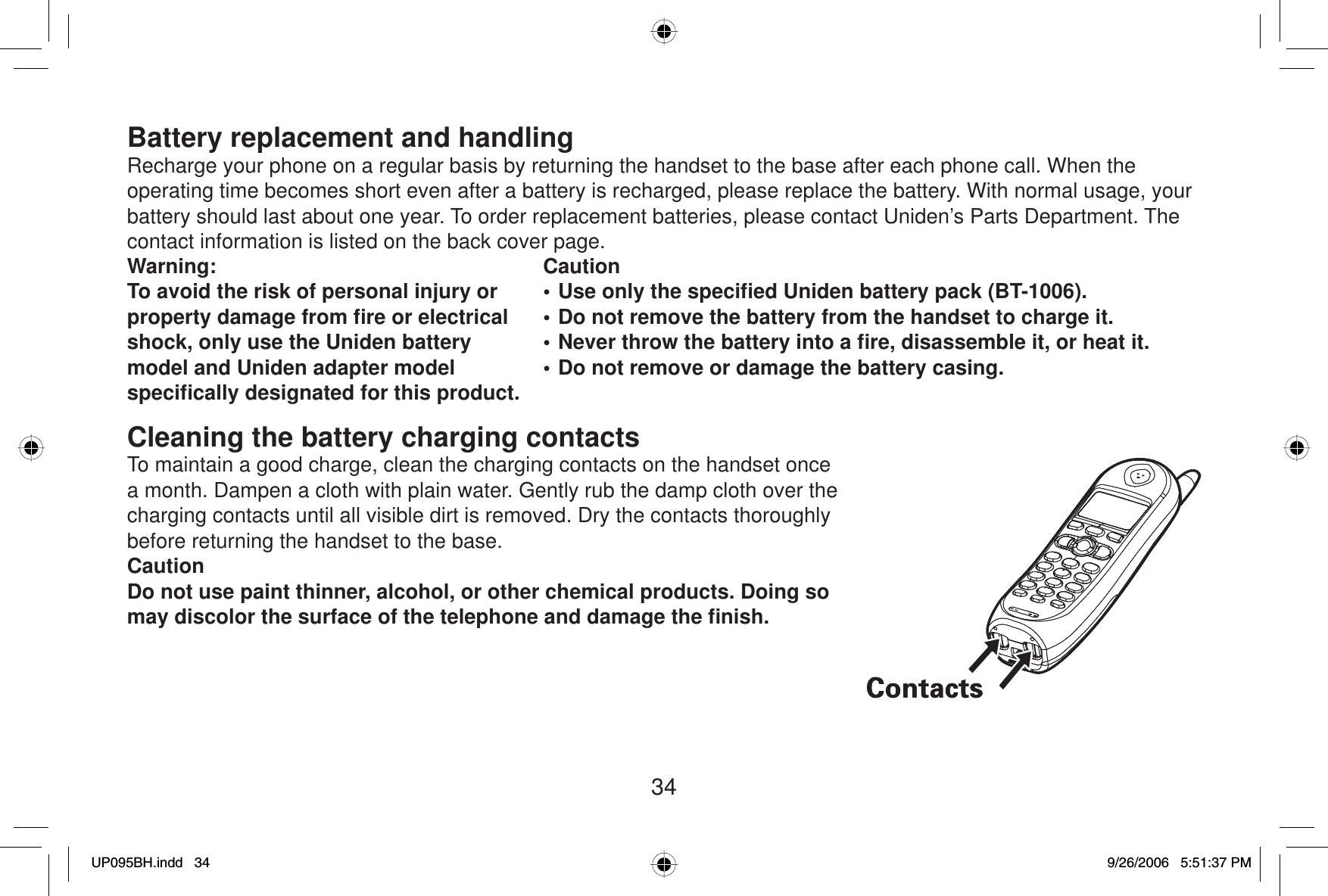 34Battery replacement and handlingRecharge your phone on a regular basis by returning the handset to the base after each phone call. When the operating time becomes short even after a battery is recharged, please replace the battery. With normal usage, your battery should last about one year. To order replacement batteries, please contact Uniden’s Parts Department. The contact information is listed on the back cover page.Warning: To avoid the risk of personal injury or property damage from ﬁ re or electrical shock, only use the Uniden battery model and Uniden adapter model speciﬁ cally designated for this product.Caution• Use only the speciﬁ ed Uniden battery pack (BT-1006).• Do not remove the battery from the handset to charge it.• Never throw the battery into a ﬁ re, disassemble it, or heat it.• Do not remove or damage the battery casing.Cleaning the battery charging contactsTo maintain a good charge, clean the charging contacts on the handset once a month. Dampen a cloth with plain water. Gently rub the damp cloth over the charging contacts until all visible dirt is removed. Dry the contacts thoroughly before returning the handset to the base.CautionDo not use paint thinner, alcohol, or other chemical products. Doing so may discolor the surface of the telephone and damage the ﬁ nish.UP095BH.indd 34UP095BH.indd   349/26/2006 5:51:37 PM9/26/2006   5:51:37 PM