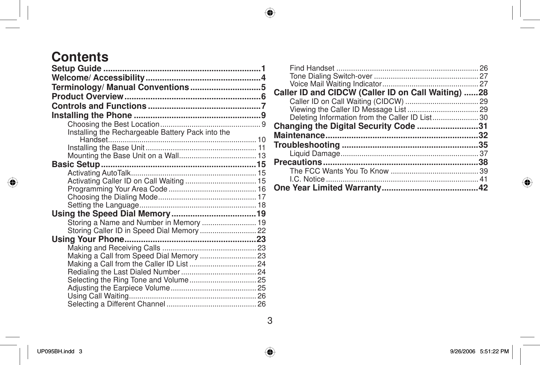 3Setup Guide ...................................................................1Welcome/ Accessibility .................................................4Terminology/ Manual Conventions ..............................5Product Overview ..........................................................6Controls and Functions ................................................7Installing the Phone ......................................................9Choosing the Best Location ................................................ 9Installing the Rechargeable Battery Pack into the Handset....................................................................... 10Installing the Base Unit ..................................................... 11Mounting the Base Unit on a Wall ..................................... 13Basic Setup ..................................................................15Activating AutoTalk ............................................................ 15Activating Caller ID on Call Waiting .................................. 15Programming Your Area Code .......................................... 16Choosing the Dialing Mode ............................................... 17Setting the Language ........................................................ 18Using the Speed Dial Memory ....................................19Storing a Name and Number in Memory .......................... 19Storing Caller ID in Speed Dial Memory ........................... 22Using Your Phone ........................................................23Making and Receiving Calls .............................................23Making a Call from Speed Dial Memory ........................... 23Making a Call from the Caller ID List ................................ 24Redialing the Last Dialed Number .................................... 24Selecting the Ring Tone and Volume ................................ 25Adjusting the Earpiece Volume ......................................... 25Using Call Waiting ............................................................. 26Selecting a Different Channel ........................................... 26Find Handset ....................................................................26Tone Dialing Switch-over .................................................. 27Voice Mail Waiting Indicator .............................................. 27Caller ID and CIDCW (Caller ID on Call Waiting) ......28Caller ID on Call Waiting (CIDCW) ................................... 29Viewing the Caller ID Message List .................................. 29Deleting Information from the Caller ID List ...................... 30Changing the Digital Security Code ..........................31Maintenance ................................................................. 32Troubleshooting ..........................................................35Liquid Damage .................................................................. 37Precautions ..................................................................38The FCC Wants You To Know .......................................... 39I.C. Notice ......................................................................... 41One Year Limited Warranty .........................................42ContentsUP095BH.indd 3UP095BH.indd   39/26/2006 5:51:22 PM9/26/2006   5:51:22 PM