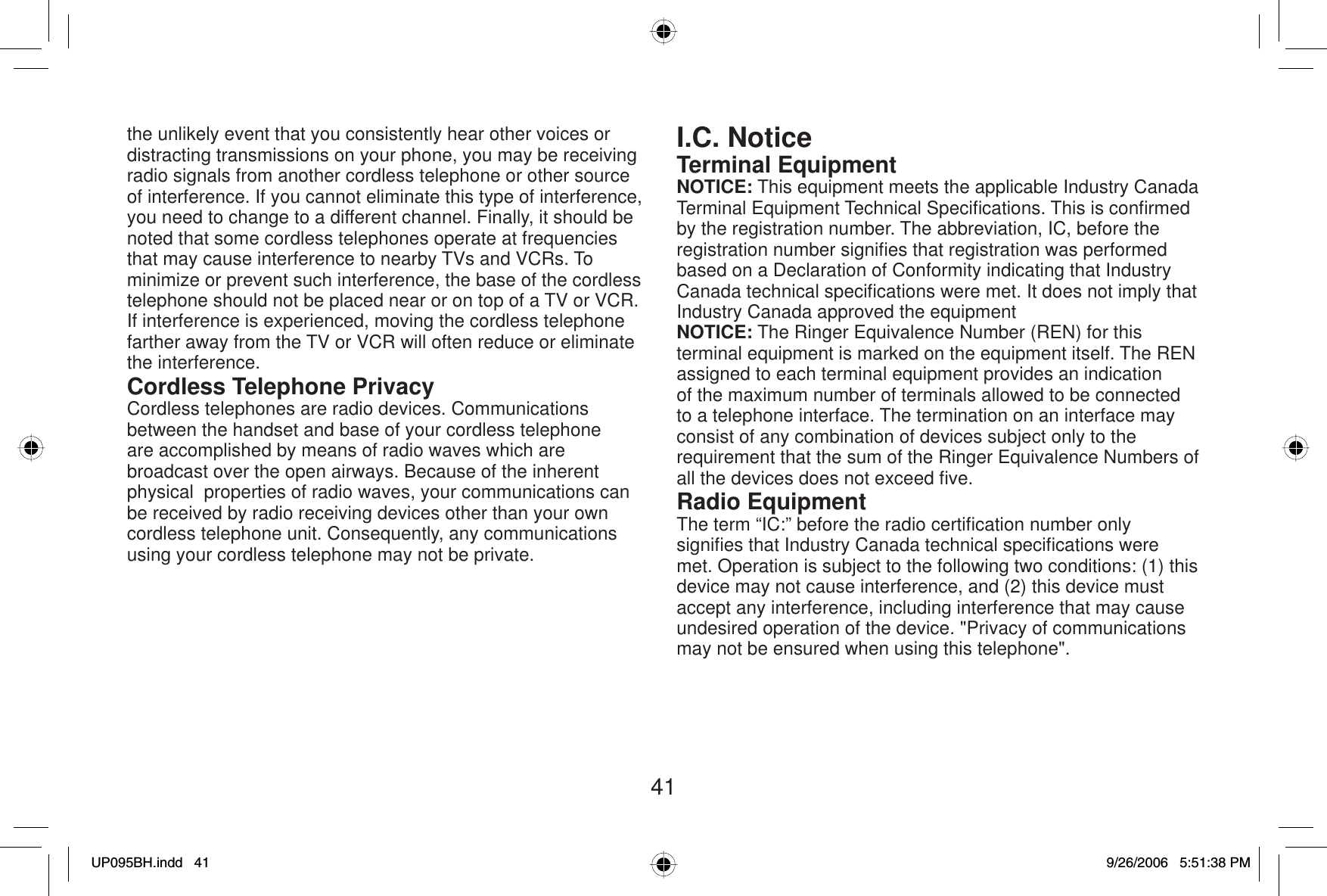 41the unlikely event that you consistently hear other voices or distracting transmissions on your phone, you may be receiving radio signals from another cordless telephone or other source of interference. If you cannot eliminate this type of interference, you need to change to a different channel. Finally, it should be noted that some cordless telephones operate at frequencies that may cause interference to nearby TVs and VCRs. To minimize or prevent such interference, the base of the cordless telephone should not be placed near or on top of a TV or VCR. If interference is experienced, moving the cordless telephone farther away from the TV or VCR will often reduce or eliminate the interference.Cordless Telephone PrivacyCordless telephones are radio devices. Communications between the handset and base of your cordless telephone are accomplished by means of radio waves which are broadcast over the open airways. Because of the inherent physical  properties of radio waves, your communications can be received by radio receiving devices other than your own cordless telephone unit. Consequently, any communications using your cordless telephone may not be private.I.C. NoticeTerminal EquipmentNOTICE: This equipment meets the applicable Industry Canada Terminal Equipment Technical Speciﬁ cations. This is conﬁ rmed by the registration number. The abbreviation, IC, before the registration number signiﬁ es that registration was performed based on a Declaration of Conformity indicating that Industry Canada technical speciﬁ cations were met. It does not imply that Industry Canada approved the equipmentNOTICE: The Ringer Equivalence Number (REN) for this terminal equipment is marked on the equipment itself. The REN assigned to each terminal equipment provides an indication of the maximum number of terminals allowed to be connected to a telephone interface. The termination on an interface may consist of any combination of devices subject only to the requirement that the sum of the Ringer Equivalence Numbers of all the devices does not exceed ﬁ ve.Radio EquipmentThe term “IC:” before the radio certiﬁ cation number only signiﬁ es that Industry Canada technical speciﬁ cations were met. Operation is subject to the following two conditions: (1) this device may not cause interference, and (2) this device must accept any interference, including interference that may cause undesired operation of the device. &quot;Privacy of communications may not be ensured when using this telephone&quot;.UP095BH.indd 41UP095BH.indd   419/26/2006 5:51:38 PM9/26/2006   5:51:38 PM