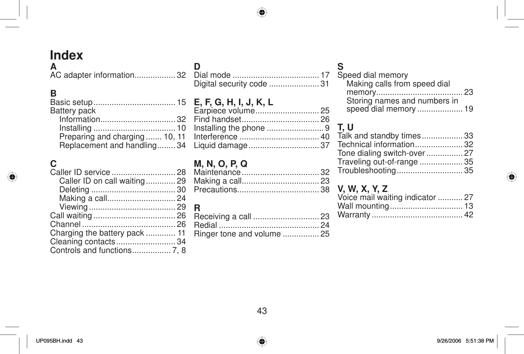 43AAC adapter information.................. 32BBasic setup .................................... 15Battery packInformation................................. 32Installing .................................... 10Preparing and charging ....... 10, 11Replacement and handling ........ 34CCaller ID service ............................ 28Caller ID on call waiting ............. 29Deleting ..................................... 30Making a call.............................. 24Viewing ...................................... 29Call waiting .................................... 26Channel ......................................... 26Charging the battery pack ............. 11Cleaning contacts .......................... 34Controls and functions ................. 7, 8DDial mode ...................................... 17Digital security code ...................... 31E, F, G, H, I, J, K, LEarpiece volume ............................ 25Find handset .................................. 26Installing the phone ......................... 9Interference ................................... 40Liquid damage ............................... 37M, N, O, P, QMaintenance .................................. 32Making a call.................................. 23Precautions.................................... 38RReceiving a call ............................. 23Redial ............................................ 24Ringer tone and volume ................ 25SSpeed dial memoryMaking calls from speed dial memory...................................... 23Storing names and numbers in speed dial memory .................... 19T, UTalk and standby times .................. 33Technical information ..................... 32Tone dialing switch-over ................ 27Traveling out-of-range ................... 35Troubleshooting ............................. 35V, W, X, Y, ZVoice mail waiting indicator ........... 27Wall mounting ................................ 13Warranty ........................................ 42IndexUP095BH.indd 43UP095BH.indd   439/26/2006 5:51:38 PM9/26/2006   5:51:38 PM