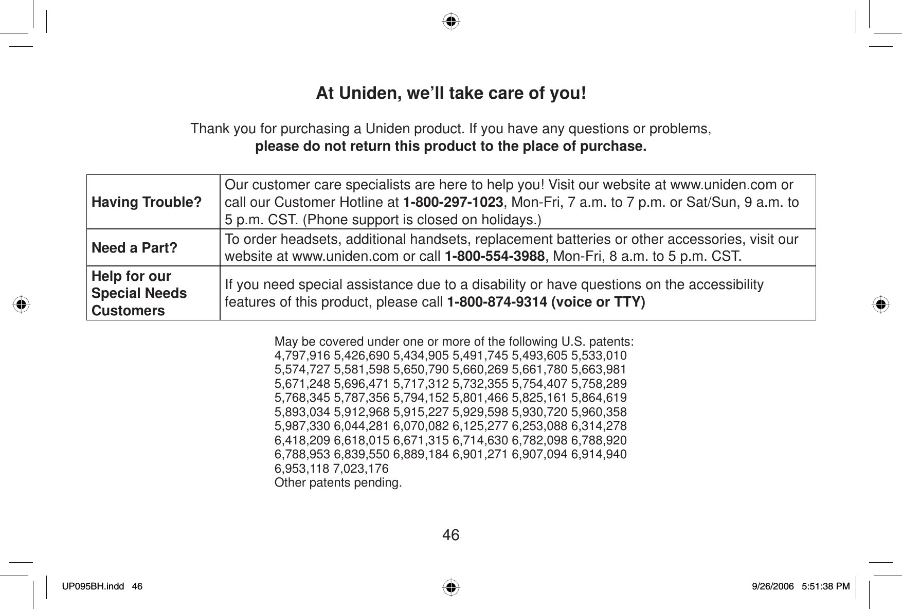 46At Uniden, we’ll take care of you!Thank you for purchasing a Uniden product. If you have any questions or problems,please do not return this product to the place of purchase.Having Trouble? Our customer care specialists are here to help you! Visit our website at www.uniden.com or call our Customer Hotline at 1-800-297-1023, Mon-Fri, 7 a.m. to 7 p.m. or Sat/Sun, 9 a.m. to 5 p.m. CST. (Phone support is closed on holidays.)Need a Part? To order headsets, additional handsets, replacement batteries or other accessories, visit our website at www.uniden.com or call 1-800-554-3988, Mon-Fri, 8 a.m. to 5 p.m. CST.Help for our Special Needs CustomersIf you need special assistance due to a disability or have questions on the accessibilityfeatures of this product, please call 1-800-874-9314 (voice or TTY)May be covered under one or more of the following U.S. patents:4,797,916 5,426,690 5,434,905 5,491,745 5,493,605 5,533,0105,574,727 5,581,598 5,650,790 5,660,269 5,661,780 5,663,9815,671,248 5,696,471 5,717,312 5,732,355 5,754,407 5,758,2895,768,345 5,787,356 5,794,152 5,801,466 5,825,161 5,864,6195,893,034 5,912,968 5,915,227 5,929,598 5,930,720 5,960,3585,987,330 6,044,281 6,070,082 6,125,277 6,253,088 6,314,2786,418,209 6,618,015 6,671,315 6,714,630 6,782,098 6,788,9206,788,953 6,839,550 6,889,184 6,901,271 6,907,094 6,914,9406,953,118 7,023,176Other patents pending.UP095BH.indd 46UP095BH.indd   469/26/2006 5:51:38 PM9/26/2006   5:51:38 PM