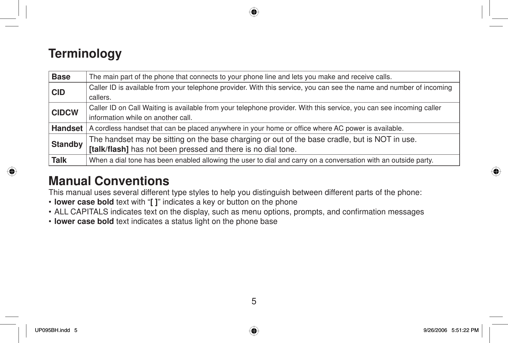 5TerminologyBase The main part of the phone that connects to your phone line and lets you make and receive calls.CID Caller ID is available from your telephone provider. With this service, you can see the name and number of incoming callers.CIDCW Caller ID on Call Waiting is available from your telephone provider. With this service, you can see incoming caller information while on another call.Handset A cordless handset that can be placed anywhere in your home or ofﬁ ce where AC power is available.Standby The handset may be sitting on the base charging or out of the base cradle, but is NOT in use. [talk/ﬂ ash] has not been pressed and there is no dial tone.Talk When a dial tone has been enabled allowing the user to dial and carry on a conversation with an outside party.Manual ConventionsThis manual uses several different type styles to help you distinguish between different parts of the phone:•lower case bold text with “[ ]” indicates a key or button on the phone• ALL CAPITALS indicates text on the display, such as menu options, prompts, and conﬁ rmation messages•lower case bold text indicates a status light on the phone baseUP095BH.indd 5UP095BH.indd   59/26/2006 5:51:22 PM9/26/2006   5:51:22 PM