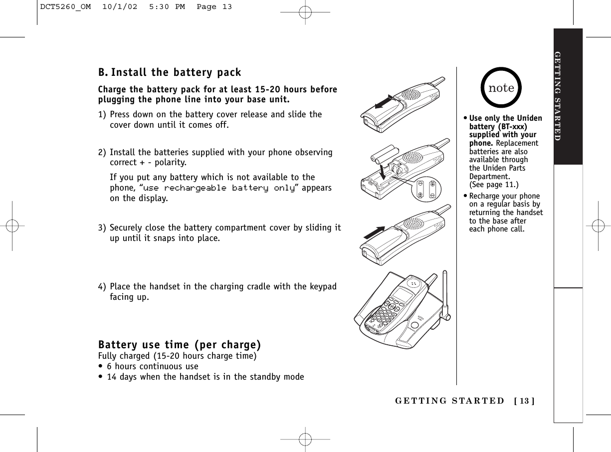 GETTING STARTEDGETTING STARTED [ 13 ]B. Install the battery packCharge the battery pack for at least 15-20 hours beforeplugging the phone line into your base unit.1) Press down on the battery cover release and slide thecover down until it comes off.2) Install the batteries supplied with your phone observingcorrect + - polarity.If you put any battery which is not available to thephone, “use rechargeable battery only” appearson the display.3) Securely close the battery compartment cover by sliding itup until it snaps into place.4) Place the handset in the charging cradle with the keypadfacing up.•Use only the Unidenbattery (BT-xxx)supplied with yourphone. Replacementbatteries are alsoavailable through the Uniden PartsDepartment. (See page 11.)•Recharge your phoneon a regular basis byreturning the handsetto the base aftereach phone call.Battery use time (per charge)Fully charged (15-20 hours charge time)•6 hours continuous use•14 days when the handset is in the standby modeDCT5260_OM  10/1/02  5:30 PM  Page 13