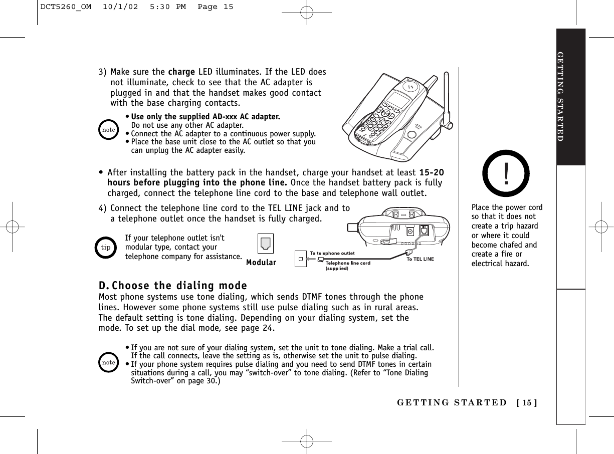 GETTING STARTEDGETTING STARTED [ 15 ]•Use only the supplied AD-xxx AC adapter.Do not use any other AC adapter. •Connect the AC adapter to a continuous power supply. •Place the base unit close to the AC outlet so that youcan unplug the AC adapter easily.3) Make sure the charge LED illuminates. If the LED doesnot illuminate, check to see that the AC adapter isplugged in and that the handset makes good contactwith the base charging contacts.Place the power cordso that it does notcreate a trip hazardor where it couldbecome chafed andcreate a fire orelectrical hazard.•After installing the battery pack in the handset, charge your handset at least 15-20hours before plugging into the phone line. Once the handset battery pack is fullycharged, connect the telephone line cord to the base and telephone wall outlet.4) Connect the telephone line cord to the TEL LINE jack and to a telephone outlet once the handset is fully charged.If your telephone outlet isn&apos;tmodular type, contact yourtelephone company for assistance. ModularD. Choose the dialing modeMost phone systems use tone dialing, which sends DTMF tones through the phonelines. However some phone systems still use pulse dialing such as in rural areas.The default setting is tone dialing. Depending on your dialing system, set themode. To set up the dial mode, see page 24.•If you are not sure of your dialing system, set the unit to tone dialing. Make a trial call.If the call connects, leave the setting as is, otherwise set the unit to pulse dialing.•If your phone system requires pulse dialing and you need to send DTMF tones in certainsituations during a call, you may “switch-over” to tone dialing. (Refer to “Tone DialingSwitch-over” on page 30.)DCT5260_OM  10/1/02  5:30 PM  Page 15