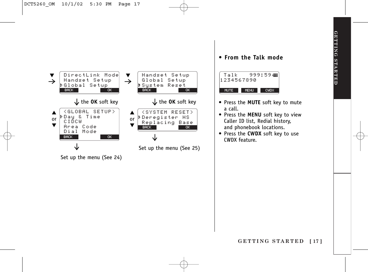 GETTING STARTED [ 17 ]GETTING STARTED DirectLink Mode Handset Setup Global SetupOKBACK Handset Setup Global Setup System ResetOKBACK Talk   999:591234567890MUTE MENU CWDX▼ ▼OKBACK Area Code Dial Mode &lt;GLOBAL SETUP&gt; Day &amp; Time CIDCW▲or▼Set up the menu (See 24)the OK soft key &lt;SYSTEM RESET&gt; Deregister HS Replacing BaseBACK BACK OK▲or▼Set up the menu (See 25)the OK soft key• From the Talk mode•Press the MUTE soft key to mutea call.•Press the MENU soft key to viewCaller ID list, Redial history, and phonebook locations.•Press the CWDX soft key to useCWDX feature.DCT5260_OM  10/1/02  5:30 PM  Page 17