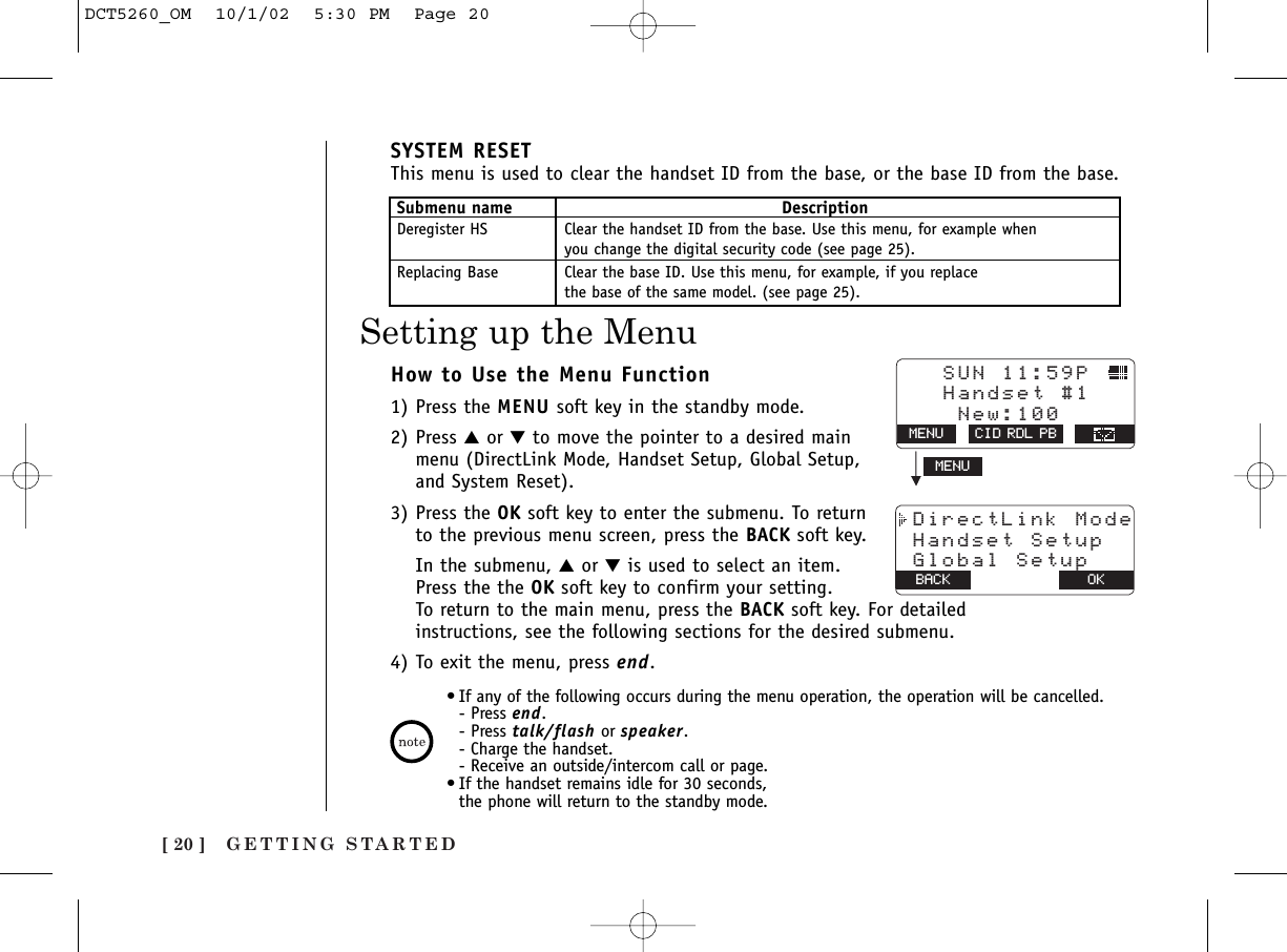 GETTING STARTED[ 20 ]How to Use the Menu Function1) Press the MENU soft key in the standby mode.2) Press ▲or ▼to move the pointer to a desired mainmenu (DirectLink Mode, Handset Setup, Global Setup,and System Reset).3) Press the OK soft key to enter the submenu. To returnto the previous menu screen, press the BACK soft key.In the submenu, ▲or ▼is used to select an item. Press the the OK soft key to confirm your setting. To return to the main menu, press the BACK soft key. For detailedinstructions, see the following sections for the desired submenu.4) To exit the menu, press end.SYSTEM RESETThis menu is used to clear the handset ID from the base, or the base ID from the base.Submenu name DescriptionDeregister HS Clear the handset ID from the base. Use this menu, for example when you change the digital security code (see page 25).Replacing Base Clear the base ID. Use this menu, for example, if you replace the base of the same model. (see page 25).•If any of the following occurs during the menu operation, the operation will be cancelled.- Press end. - Press talk/flash or speaker.- Charge the handset.- Receive an outside/intercom call or page.•If the handset remains idle for 30 seconds, the phone will return to the standby mode.MENU   SUN 11:59P    Handset #1    New:100MENU CID RDL PB DirectLink Mode Handset Setup Global SetupOKBACKSetting up the MenuDCT5260_OM  10/1/02  5:30 PM  Page 20