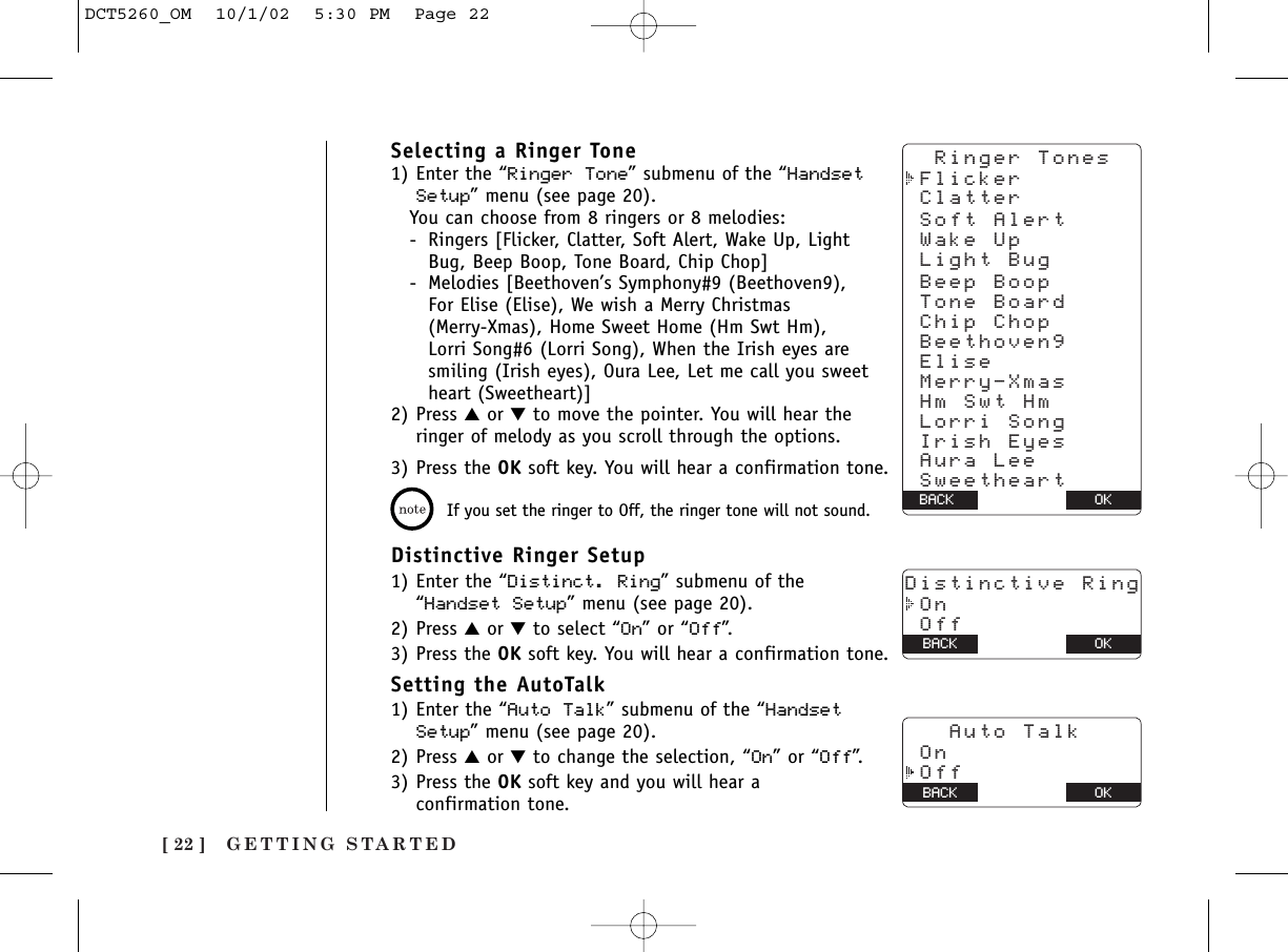 GETTING STARTED[ 22 ]Selecting a Ringer Tone1) Enter the “Ringer Tone” submenu of the “HandsetSetup” menu (see page 20). You can choose from 8 ringers or 8 melodies:- Ringers [Flicker, Clatter, Soft Alert, Wake Up, Light Bug, Beep Boop, Tone Board, Chip Chop]- Melodies [Beethoven’s Symphony#9 (Beethoven9), For Elise (Elise), We wish a Merry Christmas (Merry-Xmas), Home Sweet Home (Hm Swt Hm), Lorri Song#6 (Lorri Song), When the Irish eyes are smiling (Irish eyes), Oura Lee, Let me call you sweet heart (Sweetheart)]2) Press ▲or ▼to move the pointer. You will hear theringer of melody as you scroll through the options.3) Press the OK soft key. You will hear a confirmation tone.If you set the ringer to Off, the ringer tone will not sound.Distinctive Ringer Setup1) Enter the “Distinct. Ring” submenu of the“Handset Setup” menu (see page 20). 2) Press ▲or ▼to select “On” or “Off”.3) Press the OK soft key. You will hear a confirmation tone.Setting the AutoTalk1) Enter the “Auto Talk” submenu of the “HandsetSetup” menu (see page 20).2) Press ▲or ▼to change the selection, “On” or “Off”.3) Press the OK soft key and you will hear a confirmation tone.OKBACK Soft Alert Wake Up Light Bug Beep Boop Chip Chop Elise Merry-Xmas Hm Swt Hm Lorri Song Irish Eyes Aura Lee Sweetheart Beethoven9 Tone Board  Ringer Tones Flicker ClatterDistinctive Ring On OffBACK BACK OK   Auto Talk On OffBACK BACK OKDCT5260_OM  10/1/02  5:30 PM  Page 22