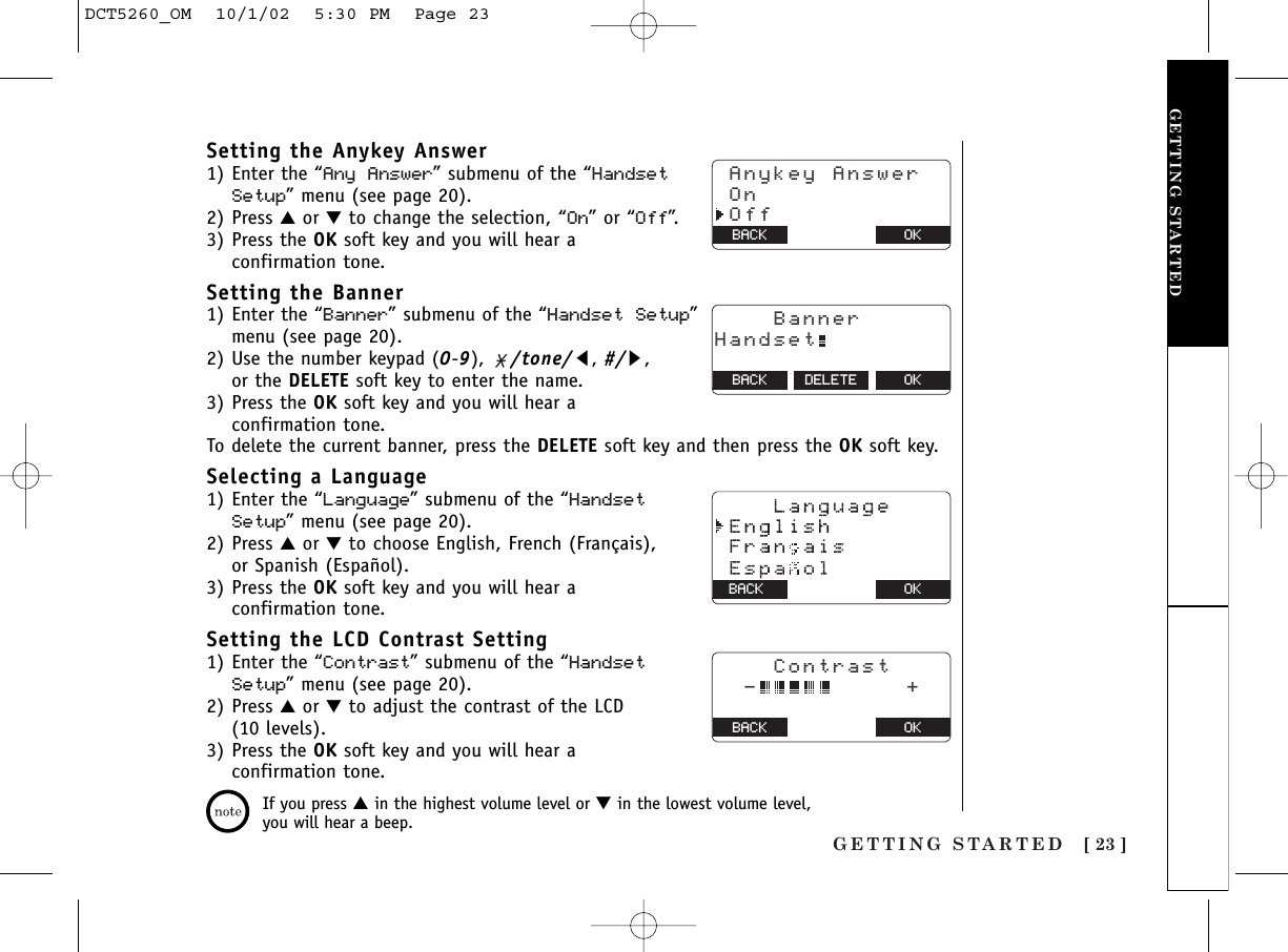 GETTING STARTED [ 23 ]Setting the Anykey Answer1) Enter the “Any Answer” submenu of the “HandsetSetup” menu (see page 20).2) Press ▲or ▼to change the selection, “On” or “Off”.3) Press the OK soft key and you will hear a confirmation tone.Setting the Banner 1) Enter the “Banner” submenu of the “Handset Setup”menu (see page 20).2) Use the number keypad (0-9),  /tone/t, #/s, or the DELETE soft key to enter the name. 3) Press the OK soft key and you will hear a confirmation tone.To delete the current banner, press the DELETE soft key and then press the OK soft key.Selecting a Language1) Enter the “Language” submenu of the “HandsetSetup” menu (see page 20).2) Press ▲or ▼to choose English, French (Français), or Spanish (Español).3) Press the OK soft key and you will hear a confirmation tone.Setting the LCD Contrast Setting1) Enter the “Contrast” submenu of the “HandsetSetup” menu (see page 20).2) Press ▲or ▼to adjust the contrast of the LCD (10 levels). 3) Press the OK soft key and you will hear a confirmation tone.GETTING STARTEDIf you press ▲in the highest volume level or ▼in the lowest volume level,you will hear a beep. Anykey Answer On OffBACK BACK OK    BannerHandset  BACK DELETE OKOKBACK    Contrast  -          +  BACK BACK OKDCT5260_OM  10/1/02  5:30 PM  Page 23